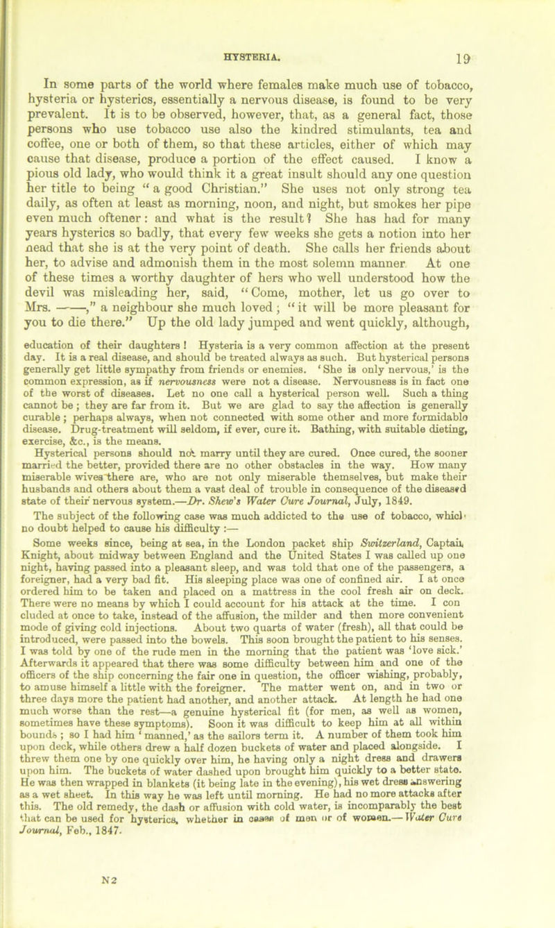 HYSTERIA. 10 In some parts of the world where females make much use of tobacco, hysteria or hysterics, essentially a nervous disease, is found to be very prevalent. It is to be observed, however, that, as a general fact, those persons who use tobacco use also the kindred stimulants, tea and coffee, one or both of them, so that these articles, either of which may cause that disease, produce a portion of the effect caused. I know a pious old lady, who would think it a great insult should any one question her title to being “ a good Christian.” She uses not only strong tea daily, as often at least as morning, noon, and night, but smokes her pipe even much oftener: and what is the result 1 She has had for many years hysterics so badly, that every few weeks she gets a notion into her nead that she is at the very point of death. She calls her friends about her, to advise and admonish them in the most solemn manner At one of these times a worthy daughter of hers who well understood how the devil was misleading her, said, “Come, mother, let us go over to Mrs. ,” a neighbour she much loved ; “ it will be more pleasant for you to die there.” Up the old lady jumped and went quickly, although, education of their daughters ! Hysteria is a very common affection at the present day. It is a real disease, and should be treated always as such. But hysterical persons generally get little sympathy from friends or enemies. ‘She is only nervous,’ is the common expression, as if nervousness were not a disease. Nervousness is in fact one of the worst of diseases. Let no one call a hysterical person well. Such a thing cannot be ; they are far from it. But we are glad to say the affection is generally curable ; perhaps always, when not connected with some other and more formidablo disease. Drug-treatment will seldom, if ever, cure it. Bathing, with suitable dieting, exercise, &c., is the means. Hysterical persons should ncfi marry until they are cured. Once cured, the sooner married the better, provided there are no other obstacles in the way. How many miserable wives “there are, who are not only miserable themselves, but make their husbands and others about them a vast deal of trouble in consequence of the diseased state of their nervous system.—Dr. Skew’s Water Cure Journal, July, 1849. The subject of the following case was much addicted to the use of tobacco, which no doubt helped to cause his difficulty :— Some weeks since, being at sea, in the London packet ship Switzerland, Captaii, Knight, about midway between England and the United States I was called up one night, having passed into a pleasant sleep, and was told that one of the passengers, a foreigner, had a very bad fit. His sleeping place was one of confined air. I at once ordered him to be taken and placed on a mattress in the cool fresh air on deck. There were no means by which I could account for his attack at the time. I con eluded at once to take, instead of the affusion, the milder and then more convenient mode of giving cold injections. About two quarts of water (fresh), all that could be introduced, were passed into the bowels. This soon brought the patient to his senses. I was told by one of the rude men in the morning that the patient was ‘love sick.’ Afterwards it appeared that there was some difficulty between him and one of the officers of the ship concerning the fair one in question, the officer wishing, probably, to amuse himself a little with the foreigner. The matter went on, and in two or three days more the patient had another, and another attack. At length he had one much worse than the rest—a genuine hysterical fit (for men, as well as women, sometimes have these symptoms). Soon it was difficult to keep him at all within bounds ; so I had him ‘ manned,’ as the sailors term it. A number of them took him upon deck, while others drew a half dozen buckets of water and placed alongside. I threw them one by one quickly over him, he having only a night dress and drawers upon him. The buckets of water dashed upon brought him quickly to a better stato. He was then wrapped in blankets (it being late in the evening), his wet dress answering as a wet sheet. In this way he was left until morning. He had no more attacks after this. The old remedy, the dash or affusion with cold water, is incomparably the best that can be used for hysterics, whether in oaaae of men or of women.— lVoter Cure Journal, Feb., 1847. N 2