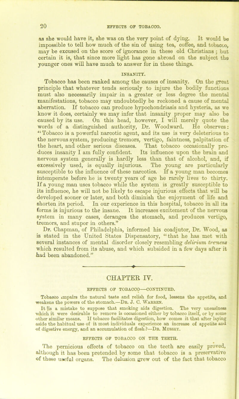 as she would have it, she was on the very point of dying. It would he impossible to tell how much of the sin of using tea, coffee, and tobacco, may be excused on the score of ignorance in these old Christians ; but certain it is, that since more light has gone abroad on the subject the younger ones will have much to answer for in these things. INSANITY. Tobacco has been ranked among the causes of insanity. On the great principle that whatever tends seriously to injure the bodily functions must also necessarily impair in a greater or less degree the mental manifestations, tobacco may undoubtedly be reckoned a cause of mental aberration. If tobacco can produce hypochondriasis and hysteria, as we know it does, certainly we may infer that insanity proper may also be caused by its use. On this head, however, I will merely quote the words of a distinguished authority, Dr. Woodward. He observes: “ Tobacco is a powerful narcotic agent, and its use is very deleterious to the nervous system, producing tremors, vertigo, faintness, palpitation of the heart, and other serious diseases. That tobacco occasionally pro- duces insanity I am fully confident. Its influence upon the brain and nervous system generally is hardly less than that of alcohol, and, if excessively used, is equally injurious. The young are particularly susceptible to the influence of these narcotics. If a young man becomes intemperate before he is twenty years of age he rarely lives to thirty. If a young man uses tobacco while the system is greatly susceptible to its influence, he will not be likely to escape injurious effects that will be developed sooner or later, and both diminish the enjoyment of life and shorten its period. In our experience in this hospital, tobacco in all its forms is injurious to the insane. It increases excitement of the nervous system in many cases, deranges the stomach, and produces vertigo, tremors, and stupor in others.” Dr. Chapman, of Philadelphia, informed his coadjutor, Dr. Wood, as is stated in the United States Dispensatory, “that he has met with several instances of mental disorder closely resembling delirium tremens which resulted from its abuse, and which subsided in a few days after it had been abandoned.” ♦ CHAPTER IV. EFFECTS OF TOBACCO CONTINUED. Tobacco impairs the natural taste and relish for food, lessens the appetite, and weakens the powers of the stomach.—Dr. J. C. Warren. It [is a mistake to suppose that smoking aids digestion. The very uneasiness which it were desirable to remove is occasioned either by tobacco itself, or by some other similar means. If tobacco facilitates digestion, how comes it that after laying aside the habitual use of it most individuals experience an increase of appetite and of digestive energy, and an accumulation of flesh?—Dr. Musset. EFFECTS OF TOBACCO ON THE TEETH. The pernicious effects of tobacco on the teeth are easily proved, although it has been pretended by some that tobacco is a preservative of these useful organs. The delusion grew out of the fact that tobacco