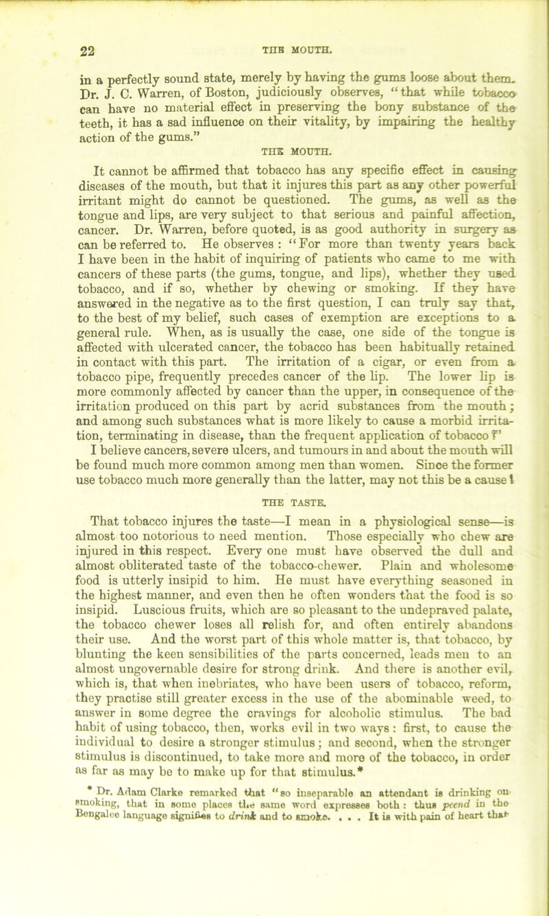 in a perfectly sound state, merely by having the gums loose about them. Dr. J. C. Warren, of Boston, judiciously observes, “that while tobacco can have no material effect in preserving the bony substance of the teeth, it has a sad influence on their vitality, by impairing the healthy action of the gums.” THS MOUTH. It cannot be affirmed that tobacco has any specific effect in causing diseases of the mouth, but that it injures this part as any other powerful irritant might do cannot be questioned. The gums, as well as the tongue and lips, are very subject to that serious and painful affection, cancer. Dr. Warren, before quoted, is as good authority in surgery as can be referred to. He observes : “For more than twenty years back I have been in the habit of inquiring of patients who came to me with cancers of these parts (the gums, tongue, and lips), whether they used tobacco, and if so, whether by chewing or smoking. If they have answered in the negative as to the first question, I can truly say that, to the best of my belief, such cases of exemption are exceptions to a general rule. When, as is usually the case, one side of the tongue is affected with ulcerated cancer, the tobacco has been habitually retained in contact with this part. The irritation of a cigar, or even from a tobacco pipe, frequently precedes cancer of the lip. The lower lip is more commonly affected by cancer than the upper, in consequence of the irritation produced on this part by acrid substances from the mouth; and among such substances what is more likely to cause a morbid irrita- tion, terminating in disease, than the frequent application of tobacco f' I believe cancers, severe ulcers, and tumours in and about the mouth will be found much more common among men than women. Since the former use tobacco much more generally than the latter, may not this be a cause 1 THE TASTE. That tobacco injures the taste—I mean in a physiological sense—is almost too notorious to need mention. Those especially who chew are injured in this respect. Every one must have observed the dull and almost obliterated taste of the tobacco-chewer. Plain and wholesome food is utterly insipid to him. He must have everything seasoned in the highest manner, and even then he often wonders that the food is so insipid. Luscious fruits, which are so pleasant to the undepraved palate, the tobacco chewer loses all relish for, and often entirely abandons their use. And the worst part of this whole matter is, that tobacco, by blunting the keen sensibilities of the parts concerned, leads men to an almost ungovernable desire for strong drink. And there is another evil, which is, that when inebriates, who have been users of tobacco, reform, they practise still greater excess in the use of the abominable weed, to answer in some degree the cravings for alcoholic stimulus. The bad habit of using tobacco, then, works evil in two ways : first, to cause the individual to desire a stronger stimulus; and second, when the stronger stimulus is discontinued, to take more and more of the tobacco, in order as far as may be to make up for that stimulus.* * Dr. Adam Clarke remarked that “so inseparable an attendant is drinking on smoking, that in some places the same word expresses both : thus pcend in the Bengalee language signifies to drinlc and to smoke. ... It is with pain of heart that