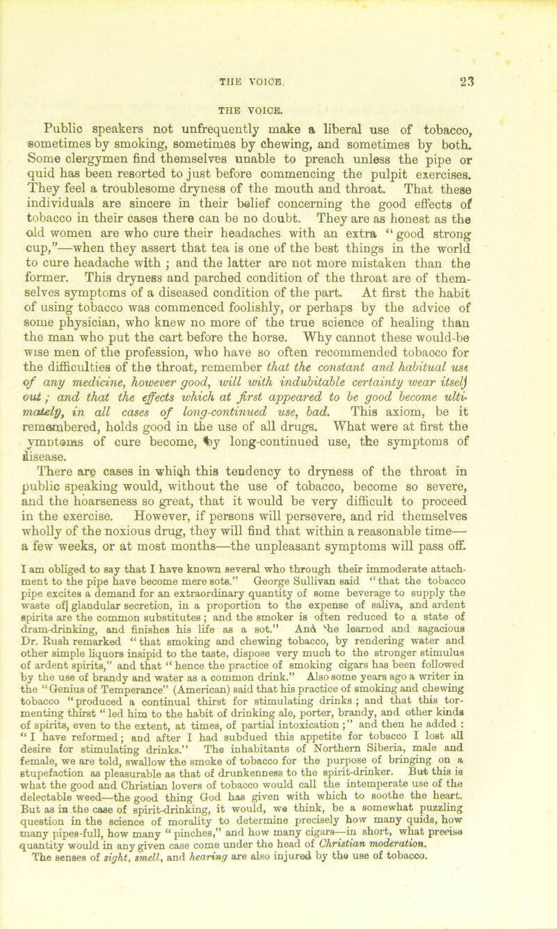 THE VOICE. Public speakers not unfrequently make a liberal use of tobacco, sometimes by smoking, sometimes by chewing, and sometimes by both. Some clergymen find themselves unable to preach unless the pipe or quid has been resorted to just before commencing the pulpit exercises. They feel a troublesome dryness of the mouth and throat. That these individuals are sincere in their belief concerning the good effects of tobacco in their cases there can be no doubt. They are as honest as the old women are who cure their headaches with an extra “ good strong cup,”—when they assert that tea is one of the best things in the world to cure headache with ; and the latter are not more mistaken than the former. This dryness and parched condition of the throat are of them- selves symptoms of a diseased condition of the part. At first the habit of using tobacco was commenced foolishly, or perhaps by the advice of some physician, who knew no more of the true science of healing than the man who put the cart before the horse. Why cannot these would-be wise men of the profession, who have so often recommended tobaoco for the difficulties of the throat, remember that the constant and habitual us a of any medicine, however good, will with indubitable certainty wear itselj out; and that the effects which at first appeared to be good become ultu matelg, in all cases of long-continued use, bad. This axiom, be it remembered, holds good in the use of all drugs. What were at first the ymutoms of cure become, %y long-continued use, the symptoms of disease. There are cases in whiqh this tendency to dryness of the throat in public speaking would, without the use of tobacco, become so severe, and the hoarseness so great, that it would be very difficult to proceed in the exercise. However, if persons will persevere, and rid themselves wholly of the noxious drug, they will find that within a reasonable time— a few weeks, or at most months—the unpleasant symptoms will pass off. I am obliged to say that I have known several who through their immoderate attach- ment to the pipe have become mere sots.” George Sullivan said “ that the tobacco pipe excites a demand for an extraordinary quantity of some beverage to supply the waste of] glandular secretion, in a proportion to the expense of saliva, and ardent spirits are the common substitutes; and the smoker is often reduced to a state of dram-drinking, and finishes his fife as a sot.” And vhe learned and sagacious Dr. Rush remarked “ that smoking and chewing tobacco, by rendering water and other simple liquors insipid to the taste, dispose very much to the stronger stimulus of ardent spirits,” and that “ hence the practice of smoking cigars has been followed by the use of brandy and water as a common drink.” Also some years ago a writer in the “Genius of Temperance” (American) said that his practice of smoking and chewing tobacco “ produced a continual thirst for stimulating drinks ; and that this tor- menting thirst “ led him to the habit of drinking ale, porter, brandy, and other kinds of spirits, even to the extent, at times, of partial intoxication and then he added : “ I have reformed; and after I had subdued this appetite for tobacco I lost all desire for stimulating drinks.” The inhabitants of Northern Siberia, male and female, we are told, swallow the smoke of tobacco for the purpose of bringing on a stupefaction as pleasurable as that of drunkenness to the spirit-drinker. But this iB what the good and Christian lovers of tobacco would call the intemperate use of the delectable weed—the good thing God has given with which to soothe the heart. But as in the case of spirit-drinking, it would, we think, be a somewhat puzzling question in the science of morality to determine precisely how many quids, how many pipes-full, how many “ pinches,” and how many cigars—in short, what precise quantity would in any given case come under the head of Christum moderation. The senses of sight, smelt, and hearing are also injured by the use of tobacco.