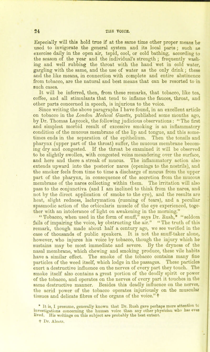 Especially will this hold true if at the same time other proper means be used to invigorate the general system and its local parts; such as exercise daily in the open air, tepid, cool, or cold bathing, according to the season of the year and the individual’s strength ; frequently wash- ing and well rubbing the throat with the hand wet in cold water, gargling with the same, and the use of water as the only drink; these and the like means, in connection with complete and entire abstinence from tobacco, are the natural and best means that can be resorted to in such cases. It will be inferred, then, from these remarks, that tobacco, like tea, coffee, and all stimulants that tend to inflame the fauces, throat, and other parts concerned in speech, is injurious to the voice. Since writing the above paragraphs I have found, in an excellent article on tobacco in the London Medical Gazette, published some months ago, by Dr. Thomas Laycock, the following judicious observations : “ The first and simplest morbid result of excessive smoking is an inflammatory condition of the mucous membrane of the lip and tongue, and this some- times ends in the separation of the epithelium. Then the tonsils and pharynx (upper part of the throat) suffer, the mucous membrane becom- ing dry and congested. If the throat be examined it will be observed to be slightly swollen, with congested veins meandering over the surface, and here and there a streak of mucus. The inflammatory action also extends upward into the posterior nares (openings to the nostrils), and the smoker feels from time to time a discharge of mucus from the upper part of the pharynx, in consequence of the secretion from the mucous membrane of the nares collecting within them. The irritation will also pass to the conjunctiva (and I am inclined to think from the nares, and not by the direct application of smoke to the eye), and the results are heat, slight redness, lachrymation (running of tears), and a peculiar spasmodic action of the orbicularis muscle of the eye experienced, toge- ther with an intolerance of light on awakening in the morning.” “ Tobacco, when used in the form of snuff,” says Dr. Rush,* “seldom fails of impairing the voice, by obstructing the air.” “ The truth of this remark, though made about half a century ago, we see verified in the case of thousands of public speakers. It is not the snuff-taker alone, however, who injures his voice by tobacco, though the injury which he sustains may be most immediate and severe. By the dryness of the nasal membrane, which chewing and smoking produce, these vile habits have a similar effect. The smoke of the tobacco contains many fine particles of the weed itself, which lodge in the passages. These particles exert a destructive influence on the nerves of every part they touch. The smoke itself also contains a great portion of the deadly spirit or power of the tobacco, and operates on the nerves of every part it touches in the same destructive manner. Besides this deadly influence on the nerves, the acrid power of the tobacco operates injuriously on the muscular tissues and delicate fibres of the organs of the voice.” t * It is, I presume, generally known that Dr. Rush gave perhaps more attention to investigations concerning the human voice than any other physician who has ever lived. His writings on this subject are probably the best extant. + Dr. Alcott.