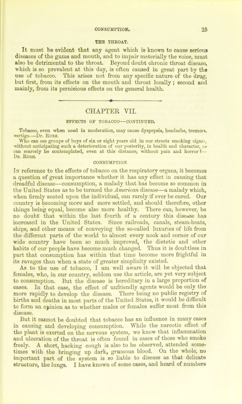 THE THROAT. It must be evident that any agent which is known to cause serious diseases of the gums and mouth, and to impair ma terially the voice, must also be detrimental to the throat. Beyond doubt chronic throat disease, which is so prevalent at this day, is often caused in great part by the use of tobacco. This arises not from any specific nature of the drug, but first, from its effects on the mouth and throat locally ; second and mainly, from its pernieious effects on the general health. ♦ CHAPTER VII. EFFECTS OF TOBACCO—CONTINUED. Tobacco, even when used in moderation, may cause dyspepsia, headache, tremors, vertigo.—Dr. Rush. Who can see groups of boys of six or eight years old in our streets smoking cigars, without anticipating such a deterioration of our posterity, in health and character, ns can scarcely be contemplated, even at this distance, without pain and horror 1— Dr. Rush. CONSUMPTION. In reference to the effects of tobacco on the respiratory organs, it becomes a question of great importance whether it has any effect in causing that dreadful disease—consumption, a malady that has become so common in the United States as to be termed the American disease—a malady which, when firmly seated upon the individual, can rarely if ever be cured. Our country is becoming more and more settled, and should therefore, other things being equal, become also more healthy. There can, however, be no doubt' that within the last fourth of a century this disease has increased in the United States. Since railroads, canals, steam-boats, ships, and other means of conveying the so-called luxuries of life from the different parts of the world to almost every nook and corner of our wide country have been so much improved, the dietetic and other habits of our people have become much changed. Thus it is doubtless in part that consumption has within that time become more frightful in its ravages than when a state of greater simplicity existed. As to the use of tobacco, I am well aware it will be objected that females, who, in our country, seldom use the article, are yet very subject to consumption. But the disease is hereditary in a large proportion of cases. In that case, the effect of unfriendly agents would be only the more rapidly to develop the disease. There being no public registry of births and deaths in most parts of the United States, it would be difficult to form an opinion as to whether males or females suffer most from this disease. But it cannot be doubted that tobacco has an influence in many cases in causing and developing consumption. While the narcotic effect of the plant is exerted on the nervous system, we know that inflammation and ulceration of the throat is often found in cases of those who smoke freely. A short, hacking cough is also to be observed, attended some- times with the bringing up dark, grumous blood. On the whole, no important part of the system is so liable to disease as that delicate structure, the lungs. I have known of some cases, and hoard of numbers