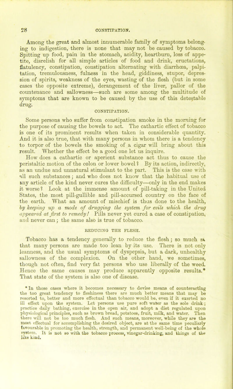Among the great and almost innumerable family of symptoms belong- ing to indigestion, there is none that may not be caused by tobacco. Spitting up food, pain in the stomach, acidity, heartburn, loss of appe- tite, disrelish for all simple articles of food and drink, eructations, flatulency, constipation, constipation alternating with diarrhoea, palpi- tation, tremulousness, fulness in the head, giddiness, stupor, depres- sion of spirits, weakness of the eyes, wasting of the flesh (but in some cases the opposite extreme), derangement of the liver, pallor of the countenance and sallowness—such are some among the multitude of symptoms that are known to be caused by the use of this detestable drug. CONSTIPATION. Some persons who suffer from constipation smoke in the morning for the purpose of causing the bowels to act. The cathartic effect of tobacco is one of its prominent results when taken in considerable quantity. And it is also true, that with many persons in whom there is a tendency to torpor of the bowels the smoking of a cigar will bring about this result. Whether the effect be a good one let us inquire. How does a cathartic or aperient substance act thus to cause the peristaltic motion of the colon or lower bowel ? By its action, indirectly, as an undue and unnatural stimulant to the part. This is the case with all such substances; and who does not know that the habitual use of any article of the kind never cures the difficulty—only in the end makes it worse1? Look at the immense amount of pill-taking in the United States, the most pill-gullible and pill-accursed country on the face of the earth. What an amount of mischief is thus done to the health, by keeping up a mode of drugging the system for evils which the drug appeared at first to remedy! Pills never yet cured a case of constipation, and never can; the same also is true of tobacco. REDUCING THE FLESH. Tobacco has a tendency generally to reduce the flesh; so much st that many persons are made too lean by its use. There is not only leanness, and the usual symptoms of dyspepsia, but a dark, unhealthy sallowness of the complexion. On the other hand, we sometimes, though not often, find very fat persons who use liberally of the weed. Hence the same causes may produce apparently opposite results.* That state of the system is also one of disease. * In those cases where it becomes necessary to devise means of counteracting the too great tendency to fleshiness there are much better means that may be resorted to, better and more effectual than tobacco would be, even if it exerted no ill effect upon the system. Let persons use pure soft water as the sole drink ; practice daily bathing, exercise in the open air, and adopt a diet regulated upon physiological principles, such as brown bread, potatoes, fruit, milk, and water. Then there will not be too much flesh. And such means, moreover, while they are the most effectual for accomplishing the desired object, are at the same time peculiarly favourable in promoting the health, strength, and permanent well-being of the whole system. It is not so with the tobacco process, vinegar-drinking, and things of the like kind.