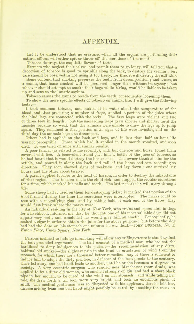 APPENDIX. Let it be understood that no creature, when all the organs are performing their natural offices, will either spit or throw off the secretions of the mouth. Tobacco destroys the exquisite flavour of taste. Farmers who neglect their calves, and permit them to go lousy, will tell you that a decoction of tobacco is good to sprinkle along the back, to destroy the vermin ; but care should be observed in not using it too freely, for if so, it will destroy the calf also. Some contend that smoking preserves the teeth from decomposition ; and assert, as a reason, that hams smoked will be preserved longer than without its agency ; but whoever should attempt to smoke their hogs while living, would be liable to betaken up and sent to the lunatic asylum. Tobacco causes the gums to recede from the teeth, consequently loosening them. To show the more specific effects of tobacco on animal life, I will give the following facts:— I took common tobacco, and soaked it in water about the temperature of the blood, and after procuring a number of frogs, applied a portion of the juice where the hind legs are connected with the body The first leaps were violent and two or three feet in length ; but the succeeding leaps grew shorter and shorter until the muscles became so weak that the animals were unable to draw the legs up to jump again. They remained in that position until signs of life were invisible, and on the third day the animals began to decompose. Others had it applied on the back and legs, and in less than half an hour life was not perceptible. Those which had it applied in the mouth vomited, and soon died. It was tried on mice with similar results, A poor farmer (as related to me recently), with but one cow and horse, found them eovered with lice. A benevolent friend gave him a bottle of the juice of tobacco, as he had heard that it would destroy the lice at once. The owner thanked him for the article, and poured it along the back and tail of the horse and cow. according to direction. They soon showed signs of weakness, and lay down : one survived six hours, and the other about twelve. A parent applied tobacco to the head of his son, in order to destroy the inhabitants of that region. The tobacco made the child sick, and stopped the regular secretions for a time, which marked his nails and teeth. The latter marks he will carry through 'ife. Some sheep had it used on them for destroying ticks ; it marked that portion of the Ivool formed during the time the secretions were interrupted. The marks could be seen with a magnifying glass, and by taking hold of each end of the fibres, they would first break where the marks were. An individual residing in the city of New York, who trains and speculates in dogs for a livelihood, informed me that he thought one of his most valuable dogs did not appear very well, and concluded he would give him an emetic. Consequently, he soaked a cigar in order to obtain the juice for the above purpose ; but before the dog had had the dose on his stomach one minute he was dead.—John Btjrdell, No. Union Place, Union Square, New York. Persons inclined to indulge in smoking will allow any trifling excuse to stand against the best-grounded arguments. The half consent of a medical man, who has not the hardihood to deny indulgences to his patient—the recommendation of any dirty, habitual old smoker—the slightest pain in the head or eructation of wind from the stomach, for which there are a thousand better remedies—any of these is sufficient to induce him to adopt the dirty practice, in defiance of the best proofs to tho contrary. Once led away, one bad habit leads to another, until he or she becomes a disgrace to society. A very eccentric surgeon who resided near Manchester (now dead), was applied to by a dirty old woman, who smelled strongly of gin, and had a short black pipe in her mouth, to be cured of the wind on her stomach ; and while telling her tale, she drew forth a tin box, worn very bright, and took an enormous pinch of snuff. The medical gentleman was so disgusted with his applicant, that he told her, disease arising from one bad habit might possibly be cured by knocking the cause on