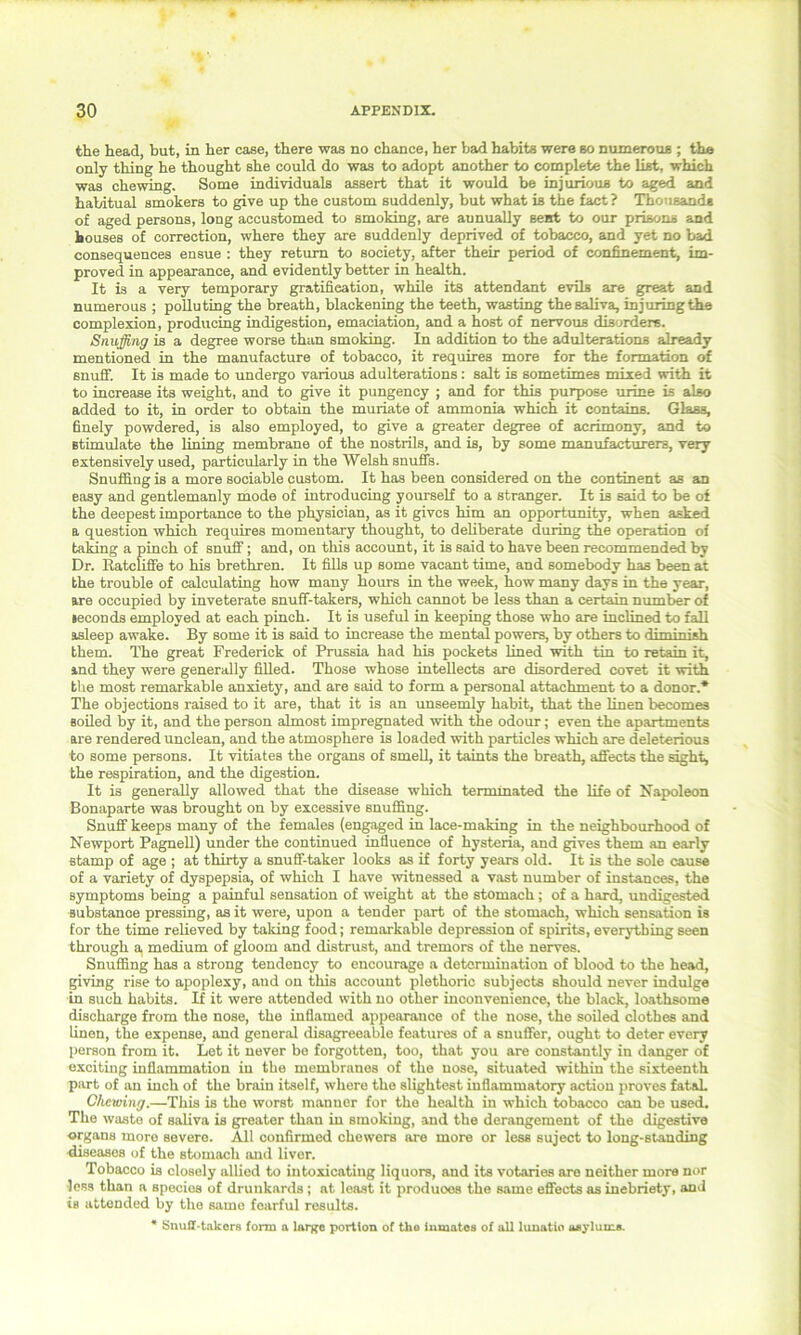 the head, but, in her case, there was no chance, her bad habits were so numerous ; the only thing he thought she could do was to adopt another to complete the list, which was chewing. Some individuals assert that it would be injurious to aged and habitual smokers to give up the custom suddenly, but what is the fact ? Thousands of aged persons, long accustomed to smoking, are aunually sent to our prisons and houses of correction, where they are suddenly deprived of tobacco, and yet no bad consequences ensue : they return to society, after their period of confinement, im- proved in appearance, and evidently better in health. It is a very temporary gratification, while its attendant evils are great and numerous ; polluting the breath, blackening the teeth, wasting the saliva, injuring the complexion, producing indigestion, emaciation, and a host of nervous disorders. Snuffing is a degree worse than smoking. In addition to the adulterations already mentioned in the manufacture of tobacco, it requires more for the formation of snuff. It is made to undergo various adulterations: salt is sometimes mixed with it to increase its weight, and to give it pungency ; and for this purpose urine is also added to it, in order to obtain the muriate of ammonia which it contains. Glass, finely powdered, is also employed, to give a greater degree of acrimony, and to stimulate the lining membrane of the nostrils, and is, by some manufacturers, very extensively used, particularly in the Welsh snuffs. Snuffing is a more sociable custom. It has been considered on the continent as an easy and gentlemanly mode of introducing yourself to a stranger. It is said to be of the deepest importance to the physician, as it gives him an opportunity, when asked a question which requires momentary thought, to deliberate during the operation of taking a pinch of snuff; and, on this account, it is said to have been recommended by Dr. Katcliffe to his brethren. It fills up some vacant time, and somebody has been at the trouble of calculating how many hours in the week, how many days in the year, are occupied by inveterate snuff-takers, which cannot be less than a certain number of leconds employed at each pinch. It is useful in keeping those who are inclined to fall asleep awake. By some it is said to increase the mental powers, by others to diminish them. The great Frederick of Prussia had his pockets lined with tin to retain it, and they were generally filled. Those whose intellects are disordered covet it with the most remarkable anxiety, and are said to form a personal attachment to a donor.* The objections raised to it are, that it is an unseemly habit, that the linen becomes soiled hy it, and the person almost impregnated with the odour; even the apartments are rendered unclean, and the atmosphere is loaded with particles which are deleterious to some persons. It vitiates the organs of smell, it taints the breath, affects the sight, the respiration, and the digestion. It is generally allowed that the disease which terminated the life of Napoleon Bonaparte was brought on by excessive snuffing. Snuff keeps many of the females (engaged in lace-making in the neighbourhood of Newport Pagnell) under the continued influence of hysteria, and gives them an early stamp of age ; at thirty a snuff-taker looks as if forty years old. It is the sole cause of a variety of dyspepsia, of which I have witnessed a vast number of instances, the symptoms being a painful sensation of weight at the stomach; of a hard, undigested substance pressing, as it were, upon a tender part of the stomach, which sensation is for the time relieved by taking food; remarkable depression of spirits, everything seen through a. medium of gloom and distrust, and tremors of the nerves. Snuffing has a strong tendency to encourage a determination of blood to the head, giving rise to apoplexy, aud on this account plethoric subjects should never indulge in such habits. If it were attended with no other inconvenience, the black, loathsome discharge from the nose, the inflamed appearance of the nose, the soiled clothes and linen, the expense, and general disagreeable features of a snuffer, ought to deter every person from it. Let it never be forgotten, too, that you are constantly in danger of exciting inflammation in the membranes of the nose, situated within the sixteenth part of an inch of the brain itself, where the slightest inflammatory action proves fatal. Chewing,—This is the worst manner for the health in which tobacco can be used. The waste of saliva is greater than in smoking, and the derangement of the digestive organs more severe. All confirmed chowers are more or less suject to long-standing diseases of the stomach and liver. Tobacco is closely allied to intoxicating liquors, and its votaries are neither more nor less than a species of drunkards; at least it produoes the same effects as inebriety, and is attended hy the same fearful results. * Snuil-takors form a lar^e portion of the inmates of all lunatio asylums.
