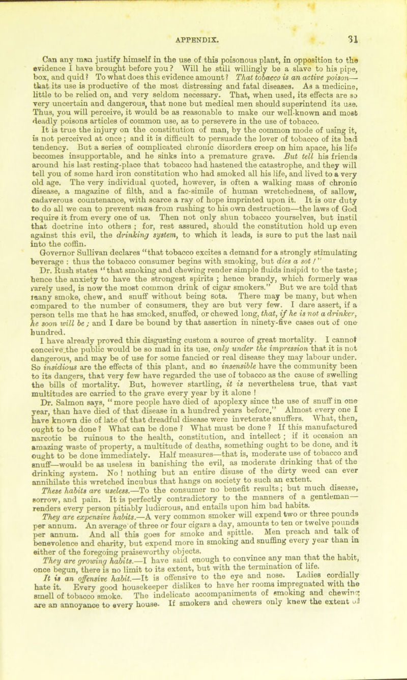 Can any man justify himself in the use of this poisonous plant, in opposition to the evidence I have brought before you ? Will he still willingly be a slave to his pipe, box, and quid ? To what does this evidence amount ? That tobacco is an active poison— that its use is productive of the most distressing and fatal diseases. As a medicine, little to be relied on, and very seldom necessary. That, when used, its effects are so very uncertain and dangerous, that none but medical men should superintend its use. Thus, you will perceive, it would be as reasonable to make our well-known and most deadly poisons articles of common use, as to persevere in the use of tobacco. It is true the injury on the constitution of man, by the common mode of using it, is not perceived at once; and it is difficult to persuade the lover of tobacco of its bad tendency. But a series of complicated chronic disorders creep on him apace, his life becomes insupportable, and he sinks into a premature grave. But tell his friends around his last resting-place that tobacco had hastened the catastrophe, and they will tell you of some hard iron constitution who had smoked all his life, and lived to a very old age. The very individual quoted, however, is often a walking mass of chronio disease, a magazine of filth, and a fac-simile of human wretchedness, of sallow, cadaverous countenance, with scarce a ray of hope imprinted upon it. It is our duty to do all we can to prevent man from rushing to his own destruction—the laws of God require it from every one of us. Then not only shun tobacco yourselves, but instil that doctrine into others ; for, rest assured, should the constitution hold up even against this evil, the drinking system, to which it leads, is sure to put the last nail into the coffin. Governor Sullivan declares “that tobacco excites a demand for a strongly stimulating beverage : thus the tobacco consumer begins with smoking, but dies a sot / ” Dr. Rush states “that smoking and chewing render simple fluids insipid to the taste\ hence the anxiety to have the strongest spirits ; hence brandy, which formerly was rarely used, is now the most common drink of cigar smokers.” But we are told that many smoke, chew, and snuff without being sots. There may be many, but when compared to the number of consumers, they are but very few. I dare assert, if a person tells me that he has smoked, snuffed, or chewed long, that, if he is not a drinker, he soon will be ; and I dare be bound by that assertion in ninety-five cases out of one hundred. I have already proved this disgusting custom a source of great mortality. 1 cannot conceive.the public would be so mad in its use, only under the impression that it is not dangerous, and may be of use for some fancied or real disease they may labour under. So insidious are the effects of this plant, and so insensible have the community been to its dangers, that very few have regarded the use of tobacco as the cause of swelling the bills of mortality. But, however startling, it is nevertheless true, that vast multitudes are carried to the grave every year by it alone ! Dr. Salmon says, “ more people have died of apoplexy since the use of snuff in one year, than have died of that disease in a hundred years before.” Almost every one I have known die of late of that dreadful disease were inveterate snuffers. What, then, ought to be done ? What can be done ? What must be done ? If this manufactured narcotic be ruinous to the health, constitution, and intellect ; if it occasion an amazing waste of property, a multitude of deaths, something ought to be done, and it ought to be done immediately. Half measures—that is, moderate use of tobacco and snuff—would be as useless in banishing the evil, as moderate drinking that of the drinking system. No ! nothing but an entire disuse of the dirty weed can ever annihilate this wretched incubus that hangs on society to such an extent. These habits are useless.—To the consumer no benefit results; but much disease, sorrow, and pain. It is perfectly contradictory to the manners of a gentleman renders every person pitiably ludicrous, and entails upon him bad habits. They are expensive habits.—A very common smoker will expend two or three pounds per annum. An average of three or four cigars a day, amounts to ten or twelve pounds per annum. And all this goes for smoke and spittle. Men preach and talk of benevolence and charity, but expend more in smoking and snuffing every year than in either of the foregoing praiseworthy objects. They are growing habits.—I have said enough to convmce any man that the habit, once begun, there is no limit to its extent, but with the termination of life. It is an offensive habit.—It is offensive to the eye and nose. Ladies cordially hate it. Every good housekeeper dislikes to have her rooms impregnated with the smell of tobacco smoke. The indelicate accompaniments of smoking and chewing are an annoyance to every house* If smokers and chewers only knew the extent o.