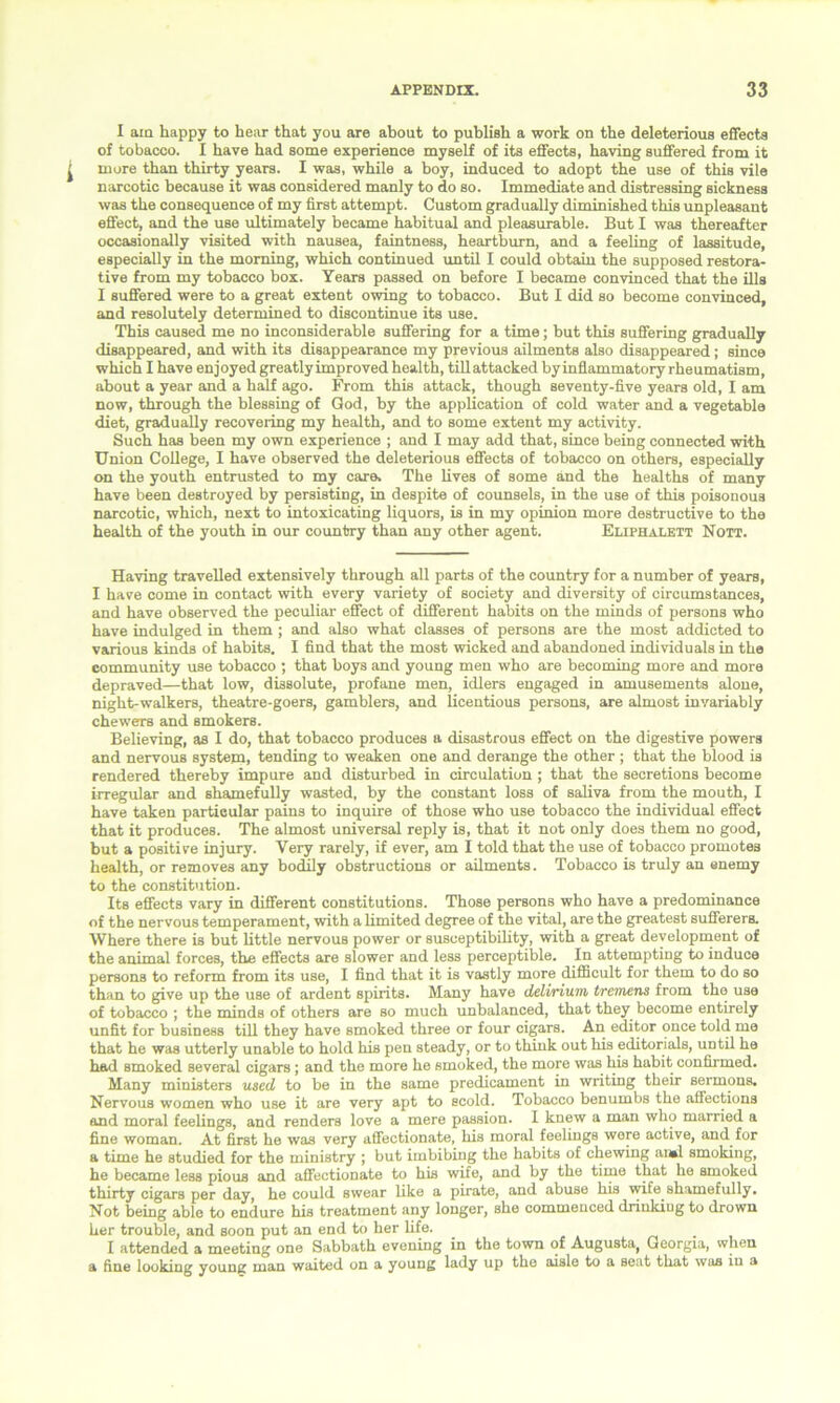 I am happy to hear that you are about to publish a work on the deleterious effects of tobacco. I have had some experience myself of its effects, having suffered from it more than thirty years. I was, while a boy, induced to adopt the use of this vile narcotic because it was considered manly to do so. Immediate and distressing sickness was the consequence of my first attempt. Custom gradually diminished this unpleasant effect, and the use ultimately became habitual and pleasurable. But I was thereafter occasionally visited with nausea, faintness, heartburn, and a feeling of lassitude, especially in the morning, which continued until I could obtain the supposed restora- tive from my tobacco box. Years passed on before I became convinced that the ills I suffered were to a great extent owing to tobacco. But I did so become convinced, and resolutely determined to discontinue its use. This caused me no inconsiderable suffering for a time; hut this suffering gradually disappeared, and with its disappearance my previous ailments also disappeared; since which I have enjoyed greatly improved health, tillattacked by inflammatory rheumatism, about a year and a half ago. From this attack, though seventy-five years old, I am now, through the blessing of God, by the application of cold water and a vegetable diet, gradually recovering my health, and to some extent my activity. Such has been my own experience ; and I may add that, since being connected with Union College, I have observed the deleterious effects of tobacco on others, especially on the youth entrusted to my care. The lives of some and the healths of many have been destroyed by persisting, in despite of counsels, in the use of this poisonous narcotic, which, next to intoxicating liquors, is in my opinion more destructive to the health of the youth in our country than any other agent. Eliphaleit Nott. Having travelled extensively through all parts of the country for a number of years, I have come in contact with every variety of society and diversity of circumstances, and have observed the peculiar effect of different habits on the minds of persons who have indulged in them ; and also what classes of persons are the most addicted to various kinds of habits. I find that the most wicked and abandoned individuals in the community use tobacco ; that boys and young men who are becoming more and more depraved—that low, dissolute, profane men, idlers engaged in amusements alone, night-walkers, theatre-goers, gamblers, and licentious persons, are almost invariably chewers and smokers. Believing, as I do, that tobacco produces a disastrous effect on the digestive powers and nervous system, tending to weaken one and derange the other ; that the blood is rendered thereby impure and disturbed in circulation ; that the secretions become irregular and shamefully wasted, by the constant loss of saliva from the mouth, I have taken particular pains to inquire of those who use tobacco the individual effect that it produces. The almost universal reply is, that it not only does them no good, but a positive injury. Very rarely, if ever, am I told that the use of tobacco promotes health, or removes any bodily obstructions or ailments. Tobacco is truly an enemy to the constitution. Its effects vary in different constitutions. Those persons who have a predominance of the nervous temperament, with a limited degree of the vital, are the greatest sufferers. Where there is but little nervous power or susceptibility, with a great development of the animal forces, the effects are slower and less perceptible. In attempting to induce persons to reform from its use, I find that it is vastly more difficult for them to do so than to give up the use of ardent spirits. Many have delirium tremens from the use of tobacco ; the minds of others are so much unbalanced, that they become entirely unfit for business till they have smoked three or four cigars. An editor once told me that he was utterly unable to hold his pen steady, or to think out his editorials, until he had smoked several cigars; and the more he smoked, the more was his habit confirmed. Many ministers used to be in the same predicament in writing their sermons. Nervous women who use it are very apt to scold. Tobacco benumbs the affections and moral feelings, and renders love a mere passion. I knew a man who married a fine woman. At first he was very affectionate, his moral feelings were active, and for a time he studied for the ministry ; but imbibing the habits of chewing ansi smoking, he became less pious and affectionate to his wife, and by the time that he smoked thirty cigars per day, he could swear like a pirate, and abuse his wife shamefully. Not being able to endure his treatment any longer, she commenced drinkiug to drown her trouble, and soon put an end to her life. I attended a meeting one Sabbath evening in the town of Augusta, Georgia, when a fine looking young man waited on a young lady up the aisle to a seat that was in a