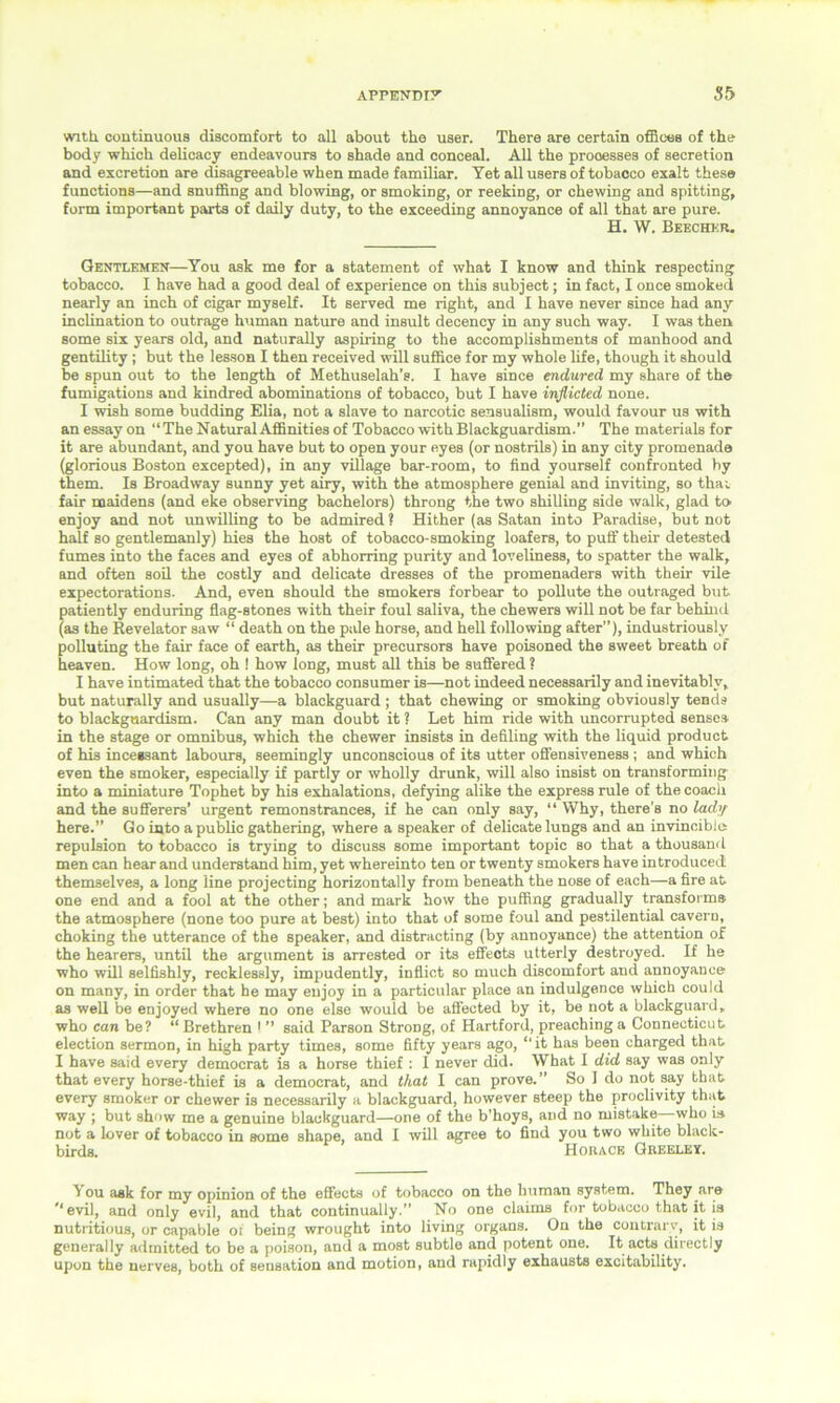 with continuous discomfort to all about the user. There are certain offices of the body which delicacy endeavours to shade and conceal. All the prooesses of secretion and excretion are disagreeable when made familiar. Yet all users of tobacco exalt these functions—and snuffing and blowing, or smoking, or reeking, or chewing and spitting, form important parts of daily duty, to the exceeding annoyance of all that are pure. H. W. Beecher. Gentlemen—You ask me for a statement of what I know and think respecting tobacco. I have had a good deal of experience on this subject; in fact, I once smoked nearly an inch of cigar myself. It served me right, and I have never since had any inclination to outrage human nature and insult decency in any such way. I was then Borne six years old, and naturally aspiring to the accomplishments of manhood and gentility; but the lesson I then received will suffice for my whole life, though it should be spun out to the length of Methuselah’s. I have since endured my share of the fumigations and kindred abominations of tobacco, but I have inflicted none. I wish some budding Elia, not a slave to narcotic sensualism, would favour us with an essay on “The Natural Affinities of Tobacco with Blackguardism.’’ The materials for it are abundant, and you have but to open your eyes (or nostrils) in any city promenade (glorious Boston excepted), in any village bar-room, to find yourself confronted by them. Is Broadway sunny yet airy, with the atmosphere genial and inviting, so thav fair maidens (and eke observing bachelors) throng the two shilling side walk, glad to enjoy and not unwilling to be admired ? Hither (as Satan into Paradise, but not half so gentlemanly) hies the host of tobacco-smoking loafers, to puff their detested fumes into the faces and eyes of abhorring purity and loveliness, to spatter the walk, and often soil the costly and delicate dresses of the promenaders with their vile expectorations. And, even should the smokers forbear to pollute the outraged but patiently enduring flag-stones with their foul saliva, the chewers will not be far behind (as the Revelator saw “ death on the pale horse, and hell following after”), industriously polluting the fair face of earth, as their precursors have poisoned the sweet breath of heaven. How long, oh ! how long, must all this be suffered ? I have intimated that the tobacco consumer is—not indeed necessarily and inevitably, but naturally and usually—a blackguard ; that chewing or smoking obviously tends to blackguardism. Can any man doubt it ? Let him ride with uncorrupted senses in the stage or omnibus, which the chewer insists in defiling with the liquid product of his incessant labours, seemingly unconscious of its utter offensiveness ; and which even the smoker, especially if partly or wholly drunk, will also insist on transforming into a miniature Tophet by his exhalations, defying alike the express rule of the coach and the sufferers’ urgent remonstrances, if he can only say, “ Why, there’s no lady here.” Go into a public gathering, where a speaker of delicate lungs and an invincible repulsion to tobacco is trying to discuss some important topic so that a thousand men can hear and understand him, yet whereinto ten or twenty smokers have introduced themselves, a long line projecting horizontally from beneath the nose of each—a fire at one end and a fool at the other; and mark how the puffing gradually transforms the atmosphere (none too pure at best) into that of some foul and pestilential cavern, choking the utterance of the speaker, and distracting (by annoyance) the attention of the hearers, until the argument is arrested or its effects utterly destroyed. If he who will selfishly, recklessly, impudently, inflict so much discomfort and annoyance on many, in order that he may enjoy in a particular place an indulgence which could as well be enjoyed where no one else would be affected by it, be not a blackguard, who can be? “Brethren ! ” said Parson Strong, of Hartford, preaching a Connecticut election sermon, in high party times, some fifty years ago, “ it has been charged that I have said every democrat is a horse thief : I never did. What I did say was only that every horse-thief is a democrat, and that I can prove.” So I do not say that every smoker or chewer is necessarily a blackguard, however steep the proclivity that way j but show me a genuine blackguard—one of the b’hoys, and no mistake who is not a lover of tobacco in some shape, and I will agree to find you two white black- birds. Horace Greeley. You ask for my opinion of the effects of tobacco on the human system. They are ’’evil, and only evil, and that continually.” No one claims for tobacco that it is nutritious, or capable or being wrought into living organs. On the contrary, it is generally admitted to be a poison, and a most subtle and potent one. It acts directly upon the nerves, both of sensation and motion, and rapidly exhausts excitability.