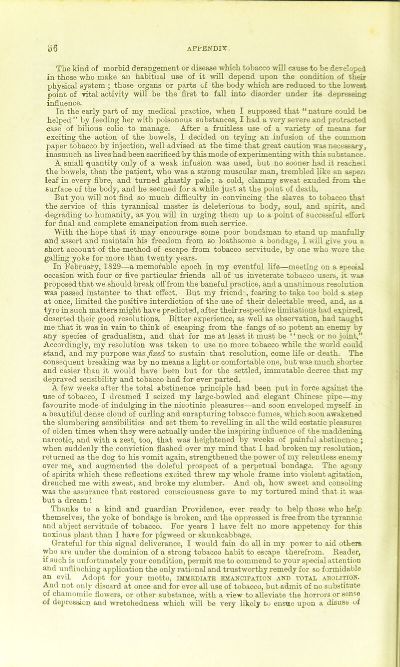 The kind of morbid derangement or disease which tobacco will cause to be developed in those who make an habitual use of it will depend upon the condition of their physical system ; those organs or parts of the body which are reduced to the lowest point of vital activity will be the first to fall into disorder under its depressing influence. In the early part of my medical practice, when I supposed that “ nature could be helped ” by feeding her with poisonous substances, I had a very severe and protracted case of bilious colic to manage. After a fruitless use of a variety of means for exciting the action of the bowels, I decided on trying an infusion of the common paper tobacco by injection, well advised at the time that great caution was necessary, inasmuch as lives had been sacrificed by this mode of experimenting with this substance. A small quantity only of a weak infusion was used, but no sooner had it reached the bowels, than the patient, who was a strong muscular man, trembled like an aspen leaf in every fibre, and turned ghastly pale; a cold, clammy sweat exuded from the surface of the body, and he seemed for a while just at the point of death. But you will not find so much difficulty in convincing the Elaves to tobacco that the service of this tyrannical master is deleterious to body, soul, and spirit, and degrading to humanity, as you will in urging them up to a point of successful effort for final and complete emancipation from such service. With the hope that it may encourage some poor bondsman to stand up manfully and assert and maintain his freedom from so loathsome a bondage, I will give you a short account of the method of escape from tobacco servitude, by one who wore the galling yoke for more than twenty years. In February, 1829—a memorable epoch in my eventful life—meeting on a special occasion with four or five particular friends all of us inveterate tobacco users, it was proposed that we should break off from the baneful practice, and a unanimous resolution was passed instanter to that effect. But my friend', fearing to take too bold a step at once, limited the positive interdiction of the use of their delectable weed, and, as a tyro in such matters might have predicted, after their respective limitations had expired, deserted their good resolutions. Bitter experience, as well as observation, had taught me that it was in vain to think of escaping from the fangs of so potent an enemy by any species of gradualism, and that for me at least it must be 11 neck or no joint,” Accordingly, my resolution was taken to use no more tobacco while the world could stand, and my purpose was fixed, to sustain that resolution, come life or death. The consequent breaking was by no means a light or comfortable one, but was much shorter and easier than it would have been but for the settled, immutable decree that my depraved sensibility and tobacco had for ever parted. A few weeks after the total abstinence principle had been put in force against the use of tobacco, I dreamed I seized my large-bowled and elegant Chinese pipe—my favourite mode of indulging in the nicotinic pleasures—and soon enveloped myself in a beautiful dense cloud of curling and enrapturing tobacco fumes, which soon awakened the slumbering sensibilities and set them to revelling in all the wild ecstatic pleasures of olden times when they were actually under the inspiring influence of the maddening narcotic, and with a zest, too, that was heightened by weeks of painful abstinence ; when suddenly the conviction flashed over my mind that I had broken my resolution, returned as the dog to his vomit again, strengthened the power of my relentless enemy over me, and augmented the doleful prospect of a perpetual bondage. The agony of spirits which these reflections excited threw my whole frame into violent agitation, drenched me with sweat, and broke my slumber. And oh, how sweet and consoling was the assurance that restored consciousness gave to my tortured mind that it was but a dream ! Thanks to a kind and guardian Providence, ever ready to help those who help themselves, the yoke of bondage is broken, and the oppressed is free from the tyrannic and abject servitude of tobacco. For years 1 have felt no more appetency for this noxious plant than I have for pigweed or skunkcabbage. Grateful for this signal deliverance, I would fain do all in my power to aid others who are under the dominion of a strong tobacco habit to escape therefrom. Reader, if such is unfortunately your condition, permit me to commend to your special attention and unflinching application the only rational and trustworthy remedy for so formidable an evil. Adopt for your motto, immediate emancipation and total abolition. And not only discard at once and for ever all use of tobacco, but admit of no substitute of chamomile flowers, or other substance, with a view to alleviate the horrors or sense of depression and wretchedness which will be very likely to ensue upon a disuse of