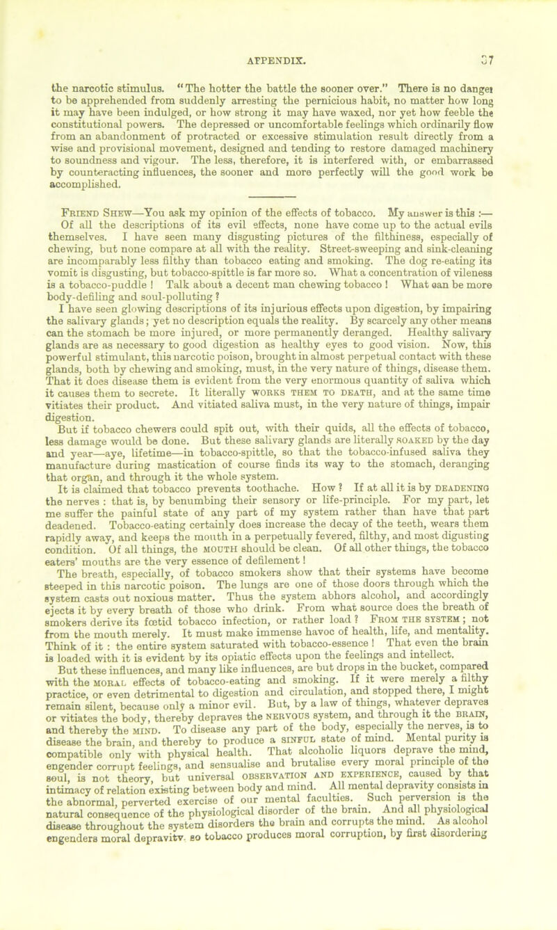 the narcotic stimulus. “ The hotter the battle the sooner over.” There is no dangei to be apprehended from suddenly arresting the pernicious habit, no matter how long it may have been indulged, or how strong it may have waxed, nor yet how feeble the constitutional powers. The depressed or uncomfortable feelings which ordinarily flow from an abandonment of protracted or excessive stimulation result directly from a wise and provisional movement, designed and tending to restore damaged machinery to soundness and vigour. The less, therefore, it is interfered with, or embarrassed by counteracting influences, the sooner and more perfectly will the good work be accomplished. Friend Shew—You ask my opinion of the effects of tobacco. My answer is this :— Of all the descriptions of its evil effects, none have come up to the actual evils themselves. I have seen many disgusting pictures of the filthiness, especially of chewing, but none compare at all with the reality. Street-sweeping and sink-cleaning are incomparably less filthy than tobacco eating and smoking. The dog re-eating its vomit is disgusting, but tobacco-spittle is far more so. What a concentration of vileness is a tobacco-puddle ! Talk about a decent man chewing tobacco ! What can be more body-defiling and soul-polluting ? I have seen glowing descriptions of its inj urious effects upon digestion, by impairing the salivary glands; yet no description equals the reality. By scarcely any other means can the stomach be more injured, or more permanently deranged. Healthy salivary glands are as necessary to good digestion as healthy eyes to good vision. Now, this powerful stimulant, this narcotic poison, brought in almost perpetual contact with these glands, both by chewing and smoking, must, in the very nature of things, disease them. That it does disease them is evident from the very enormous quantity of saliva which it causes them to secrete. It literally works them to death, and at the same time vitiates their product. And vitiated saliva must, in the very nature of things, impair digestion. But if tobacco chewers could spit out, with their quids, all the effects of tobacco, less damage would be done. But these salivary glands are literally soaked by the day and year—aye, lifetime—in tobacco-spittle, so that the tobacco-infused saliva they manufacture during mastication of course finds its way to the stomach, deranging that organ, and through it the whole system. It is claimed that tobacco prevents toothache. How ? If at all it is by deadening the nerves : that is, by benumbing their sensory or life-principle. For my part, let me suffer the painful state of any part of my system rather than have that part deadened. Tobacco-eating certainly does increase the decay of the teeth, wears them rapidly away, and keeps the mouth in a perpetually fevered, filthy, and most digusting condition. Of all things, the mooth should be clean. Of all other things, the tobacco eaters’ mouths are the very essence of defilement! The breath, especially, of tobacco smokers show that their systems have become steeped in this narcotic poison. The lungs are one of those doors through which the system casts out noxious matter. Thus the system abhors alcohol, and accordingly ejects it by every breath of those who drink. From what source does the breath of smokers derive its fcetid tobacco infection, or rather load ? From the system ; not from the mouth merely. It must make immense havoc of health, life, and mentality. Think of it : the entire system saturated with tobacco-essence ! That even the brain is loaded with it is evident by its opiatic effects upon the feelings and intellect. But these influences, and many like influences, are but drops in the bucket, compared with the moral effects of tobacco-eating and smoking. If it were merely a filthy practice, or even detrimental to digestion and circulation, and stopped there, I might remain silent, because only a minor evil. But, by a law of things, whatever depraves or vitiates the body, thereby depraves the nervous system, and through it the brain, and thereby the mind. To disease any part of the body, especially the nerves, is to disease the brain, and thereby to produce a sinful state of mind. Mental purity w compatible only with physical health. That alcoholic liquors deprave the mind, engender corrupt feelings, and sensualise and brutalise every moral principle of the soul, is not theory but universal observation and experience, caused by that intimacy of relation existing between body and mind. All mental depravity consists in the abnormal, perverted exercise of our mental faculties. Such perversion is the natural consequence of the physiological disorder of the brain. And al physiologic^ disease throughout the system disorders the brain and corrupts the mind. As alcohol engenders moral depravitv. so tobacco produces moral corruption, by first disordering