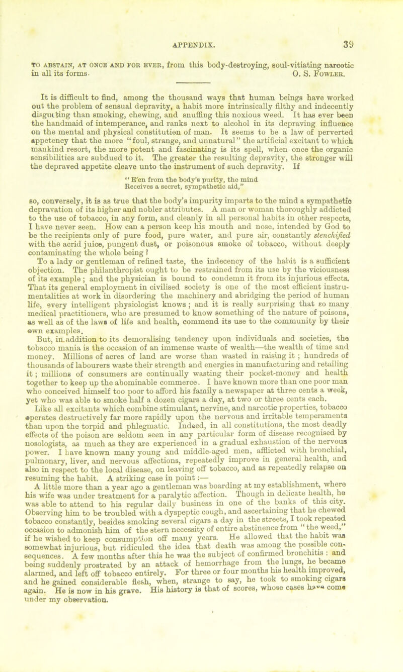To abstain, at once and FOB ever, from this body-destroying, soul-vitiating narcotic in all its forms. 0. S. Fowler. It is difficult to find, among the thousand ways that human beings have worked out the problem of sensual depravity, a habit more intrinsically filthy and indecently disgui ting than smoking, chewing, and snuffing this noxious weed. It has ever been the handmaid of intemperance, and ranks next to alcohol in its depraving influence on the mental and physical constitution of man. It seems to be a law of perverted appetency that the more “foul, strange, and unnatural” the artificial excitant to which mankind resort, the more potent and fascinating is its spell, when once the organio sensibilities are subdued to it. The greater the resulting depravity, the stronger will the depraved appetite cleave unto the instrument of such depravity. If “ E’en from the body’s purity, the mind Receives a secret, sympathetic aid,” so, conversely, it is as true that the body’s impurity imparts to the mind a sympathetic depravation of its higher and nobler attributes. A man or woman thoroughly addicted to the use of tobacco, in any form, and cleanly in all personal habits in other respects, I have never seen. How can a person keep Ms mouth and nose, intended by God to be the recipients only of pure food, pure water, and pure air, constantly stenchified, with the acrid juice, pungent dust, or poisonous smoke of tobacco, without deeply contaminating the whole being ? To a lady or gentleman of refined taste, the indecency of the habit is a sufficient objection. The pMlanthropist ought to be restrained from its use by the viciousness of its example ; and the physician is bound to condemn it from its injurious effects. That its general employment in civilised Bociety is one of the most efficient instru- mentalities at work in disordering the machinery and abridging the period of human life, every intelligent physiologist knows ; and it is really surprising that so many medical practitioners, who are presumed to know sometMng of the nature of poisons, as well as of the laws of life and health, commend its use to the community by their own examples. But, in. addition to its demoralising tendency upon individuals and societies, the tobacco mania is the occasion of an immense waste of wealth—the wealth of time and money. Millions of acres of land are worse than wasted in raising it ; hundreds of thousands of labourers waste their strength and energies m manufacturing and retailing it; millions of consumers are continually wasting their pocket-money and health together to keep up the abominable commerce. I have known more than one poor man who conceived himself too poor to afford his family a newspaper at three cents a week, yet who was able to smoke half a dozen cigars a day, at two or three cents each. Like all excitants wMch combine stimulant, nervine, and narcotic properties, tobacco •perates destructively far more rapidly upon the nervous and irritable temperaments than upon the torpid and pMegmatic. Indeed, in all constitutions, the most deadly effects of the poison are seldom seen in any particular form of disease recognised by nosologists, as much as they are experienced in a gradual exhaustion of the nervous power. I have known many young and middle-aged men, afflicted with bronchial, pulmonary, liver, and nervous affections, repeatedly improve in general health, and also in respect to the local disease, on leaving off tobacco, and as repeatedly relapse on resuming the habit. A striking case in point:— A little more than a year ago a gentleman was boarding at my establishment, where his wife was under treatment for a paralytic affection. Though in delicate health, he was able to attend to his regular daily business in one of the banks of tMs city. Observing Mm to be troubled with a dyspeptic cough, and ascertaining that he chewed tobacco constantly, besides smokrng several cigars a day M the streets, I took repeated occasion to admonish Mm of the stem necessity of entire abstinence from the weed, if he wished to keep consumption off many years. He allowed that the habit was somewhat mjurious, but ridiculed the idea that death was among the possible con- sequences. A few months after this he was the subject of confirmed bronchitis : and berng suddenly prostrated by an attack of hemorrhage from the Mn6®> he became alarmed, and left off tobacco entirely. For three or four months his health improved, and he gained considerable flesh, when, strange to say, he took to smoking cigars again. He is now M Ms grave. His history is that of scores, whose cases h>»« come under my observation.