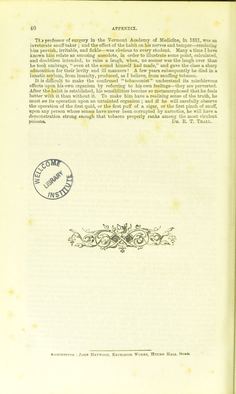 Ths professor of surgery in the Vermont Academy of Medicine, in 1831, was an inveterate snuff-taker ; and the effect of the habit on his nerves and temper—rendering him peevish, irritable, and fickle—was obvious to every student. Many a time I have known him relate an amusing anecdote, in order to illustrate some point, calculated, and doubtless intended, to raise a laugh, when, no sooner was the laugh over than he took umbrage, “ even at the sound himself had made,” and gave the class a sharp admonition for their levity and ill manners ! A few years subsequently he died in a lunatic asylum, from insanity, produced, as I believe, from snuffing tobacco. It is difficult to make the confirmed “ tobacconist ” understand its mischievous effects upon his own organism by referring to his own feelingB—they are perverted. After the habit is established, his sensibilities become so metamorphosed that he feels better with it than without it. To make him have a realising sense of the truth, he must see its operation upon an untainted organism ; and if he will carefully observe the operation of the first quid, or the first puff of a cigar, or the first pinch of snuffy upon any person whose senses have never been corrupted by narcotics, he will have a demonstration strong enough that tobacco properly ranks among the most virulent poisons. Dr. R. T. Trall. MANonrsTKR : Jomf Hevwood, Eiceibior Works, TTot.mf Hall Hoad,