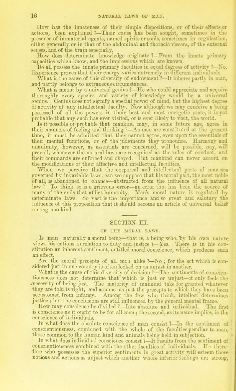 How has the innateness of their simple dispositions, or of their effects or actions, been explained 1—Their cause has been sought, sometimes in the presence of immaterial agents, named spirits or souls, sometimes in orgnisation, either generally or in that of the abdominal and thoracic viscera, of the external senses, and of the brain especially. How does determinate knowledge originate ?—From the innate primary capacities which know, and the impressions which are known. Do all possess the innate primary faculties in equal degrees of activity ?—No. Experience proves that their energy varies extremely in different individuals. What is the cause of this diversity of endowment ?—It inheres partly in man, and partly belongs to extraneous circumstances. What is meant by a universal genius 1—He who could appreciate and acquire thoroughly every species and variety of knowledge would be a universal genius. Genius does not signify a special power of mind, but the highest degree of activity of any intellectual faculty. Now although we may conceive a being possessed of all the powers in their best and most energetic state, it is not probable that any such has ever visited, or is ever likely to visit, the world. Is it possible or probable that mankind may, in some future age, agree in their manners of feeling and thinking ?—As men are constituted at the present time, it must be admitted that they cannot agree, even upon the essentials of their mental functions, or of the judgments they pronounce. Harmony and unanimity, however, as essentials are concerned, will be possible, nay, will prevail, whenever the natural laws are recognised as the rules of conduct, and their commands are enforced and obeyed. But mankind can never accord on the modifications of their affective and intellectual faculties. When we perceive that the corporeal and intellectual parts of man are governed by invariable laws, can we suppose that his moral part, the most noble of all, is abandoned to chance—abstracted from the influence of all natural law ?—To think so is a grievous error—an error that has been the source of many of the evils that afflict humanity. Man's moral nature is regulated by determinate laws. So vast is the importance and so great and salutary the influence of this proposition that it should become an article of universal belief among mankind. SECTION m. OF THE MOKAI. HAWS. Is man naturally a moral being—that is, a being who, by his own nature views his actions in relation to duty and justice ?—Yes. There is in his con- stitution an inherent sentiment, entitled moral conscience, which produces such an effect. Are the moral precepts of all men alike ?—No ; for the act which is con- sidered just in one country is often looked on as unjust in another. What is the cause of this diversity of decision ?—The sentiments of conscien- tiousness does not determine that which is just or unjust—it only feels the .necessity of being just. The majority of mankind take for cranted whatever they are told is right, and assume as just the precepts to which they have been accustomed from infancy. Among the few who think, intellect determines justice ; but the conclusions are still influenced by the general mental frame. How may conscience be divided 1—Into absolute aud individual. The first is conscience as it ought to be for all men ,• the second, as its name implies, is the conscience of individuals. In what does the absolute conscience of man consist 1—In the sentiment of conscientiousness, combined with the whole of the faculties peculiar to man, those common to the human kind and animals being held in subjection. In what does individual conscience consist 1—It results from the sentiment of. conscientiousness combined with the other faculties of individuals. He there- fore who possesses the superior sentiments in great activity will esteem those notices ana actions as unjust which another whose inferior feelings are strong,