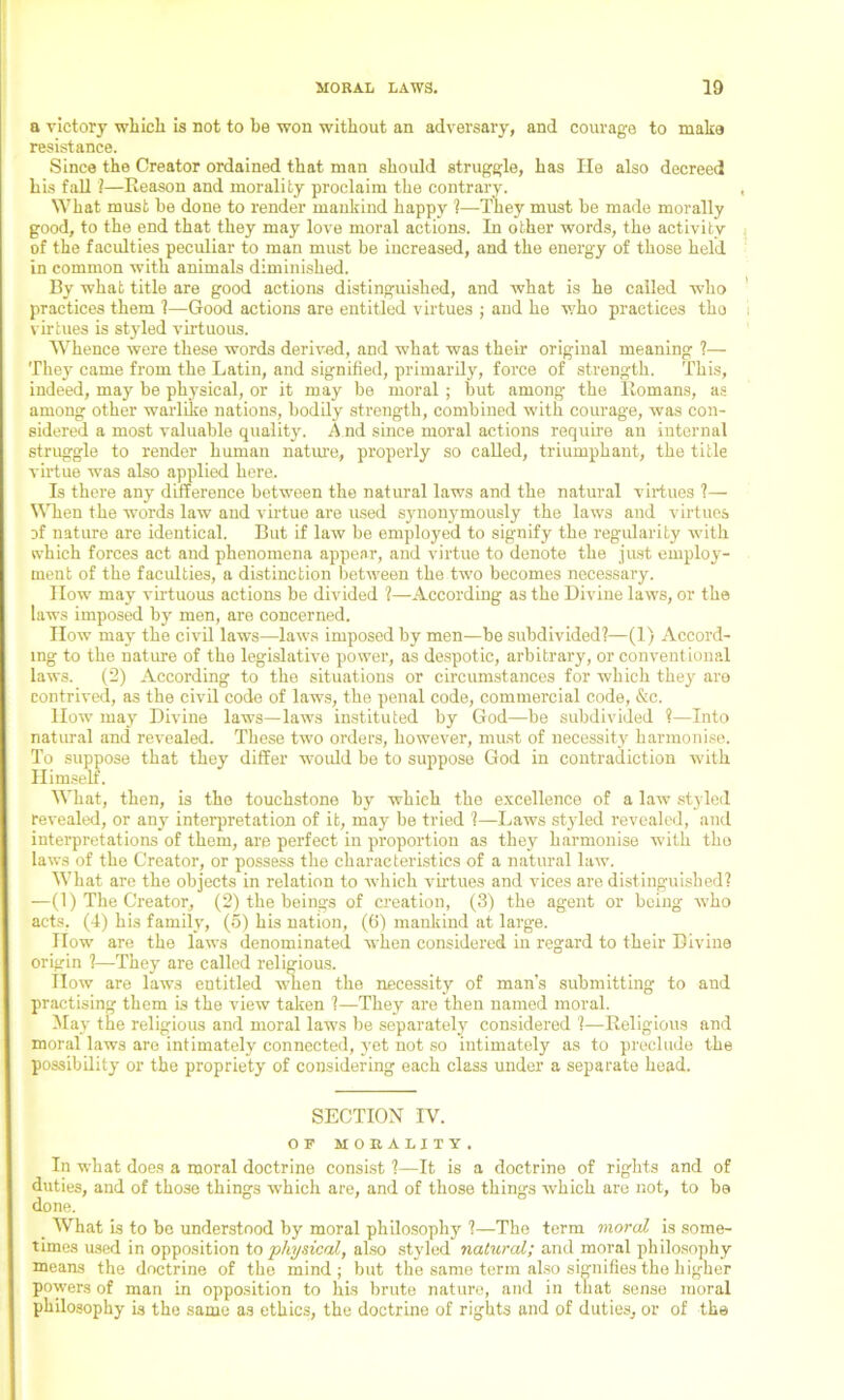 a victory which is not to be won without an adversary, and courage to make resistance. Since the Creator ordained that man should struggle, has lie also decreed his fall 1—Reason and morality proclaim the contrary. What must he done to render mankind happy ?—1They must he made morally good, to the end that they may love moral actions. In other words, the activity of the faculties peculiar to man must be increased, and the energy of those held in common with animals diminished. By what title are good actions distinguished, and what is he called who practices them ?—Good actions are entitled virtues ; and he who practices tho virtues is styled virtuous. Whence were these words derived, and what was their original meaning ?— They came from the Latin, and signified, primarily, force of strength. This, indeed, may he physical, or it may be moral ; hut among the Romans, as among other warlike nations, bodily strength, combined with courage, was con- sidered a most valuable quality. A nd since moral actions require an internal struggle to render human nature, properly so called, triumphant, the title virtue was also applied here. Is there any difference between the natural laws and the natural virtues ?— When the words law and virtue are used synonymously the laws and virtues of nature are identical. But if law be employed to signify the regularity with which forces act and phenomena appear, and virtue to denote the just employ- ment of the faculties, a distinction between the two becomes necessary. How may virtuous actions be divided ?—According as the Divine laws, or the laws imposed by men, are concerned. How may the civil laws—laws imposed by men—be subdivided?—(1) Accord- ing to the nature of the legislative power, as despotic, arbitrary, or conventional laws. (2) According to the situations or circumstances for which they are contrived, as the civil code of laws, the penal code, commercial code, &c. How may Divine laws—laws instituted by God—be subdivided ?—Into natural and revealed. These two orders, however, must of necessity harmonise. To suppose that they differ would be to suppose God in contradiction with What, then, is the touchstone by which the excellence of a law styled revealed, or any interpretation of it, may be tried ?—Laws styled revealed, and interpretations of them, are perfect in proportion as they harmonise with tho laws of the Creator, or possess the characteristics of a natural law. What are the objects in relation to which virtues and vices are distinguished? —(1) The Creator, (2) the beings of creation, (3) the agent or being who acts, (4) his family, (5) his nation, (6) mankind at large. How are the laws denominated when considered in regard to their Divine origin ?—They are called religious. IIow are laws entitled when the necessity of man’s submitting to and practising them is the view taken ?—They are then named moral. May the religious and moral laws be separately considered ?—Religious and moral laws are intimately connected, vet not so intimately as to preclude the possibility or the propriety of considering each class under a separate head. SECTION IV. OF MORALITY. In what does a moral doctrine consist ?—It is a doctrine of rights and of duties, and of those things which are, and of those things which are not, to be done. _ What is to be understood by moral philosophy ?—Tho term moral is some- times used in opposition to physical, also styled natural; and moral philosophy means the doctrine of the mind; but the same term also signifies the higher powers of man in opposition to his brute nature, and in that sense moral philosophy is the same as ethics, the doctrine of rights and of duties, or of the