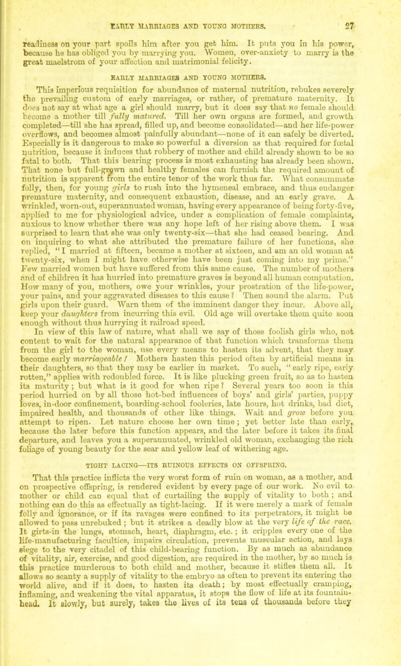 readiness on your part spoils him after you get him. It puts you in his power, because he has obliged you by marrying you. Women, over-anxiety to marry is the great maelstrom of your aS’ection and matrimonial felicity. early marriages and young mothers. This imperious requisition for abundance of maternal nutrition, rebukes severely the prevailing custom of early marriages, or rather, of premature maternity. It does not say at what age a girl should marry, but it does say that no female should become a mother till fully matured. Till her own organs are formed, and growth completed—till she has spread, filled up, and become consolidated—and her life-power overflows, and becomes almost painfully abundant—none of it can safely he diverted. Especially is it dangerous to make so powerful a diversion as that required for foetal nutrition, because it induces that robbery of mother and child already shown to be so fatal to both. That this bearing process is most exhausting has already been shown. That none but full-grown and healthy females can furnish the required amount of nutrition is apparent from the entire tenor of the work thus far. What consummate folly, then, for young girls to rush into the hymeneal embrace, and thus endanger premature maternity, and consequent exhaustion, disease, and an early grave. A wrinkled, worn-out, superannuated woman, having every appearance of being forty-five, applied to me for physiological advice, under a complication of female complaints, anxious to know whether there was any hope left of her rising above them. I was surprised to learn that she was only twenty-six—that she had ceased bearing. And on inquiring to what she attributed the premature failure of her functions, she replied, “ I married at fifteen, became a mother at sixteen, and am an old woman at twenty-six, when I might have otherwise have been just coming into my prime.” Few married women but have suffered from this same cause. The number of mothers and of children it has hurried into premature graves is beyond all human computation. How many of you, mothers, owe your wrinkles, your prostration of the life-power, your pains, and your aggravated diseases to this cause ? Then sound the alarm. Put girls upon their guard. Warn them of the imminent danger they incur. Above all, keep your daughters from incurring this evil. Old age will overtake them quite soon enough without thus hurrying it railroad speed. In view of this law of nature, what shall we say of those foolish girls who, not content to wait for the natural appearance of that function which transforms them from the girl to the woman, use every means to hasten its advent, that they may become early marriageable / Mothers hasten this period often by artificial means in their daughters, so that they may be earlier in market. To such, “ early ripe, early rotten,” applies with redoubled force. It is like plucking green fruit, so as to hasten its maturity ; but what is it good for when ripe ? Several years too soon is this period hurried on by all those hot-bed influences of boys’ and girls’ parties, puppy love3, in-door confinement, boarding-school fooleries, late hours, hot drinks, bad diet, impaired health, and thousands of other like things. Wait and grow before you attempt to ripen. Let nature choose her own time ; yet better late than early, because the later before this function appears, and the later before it takes its final departure, and leaves you a superannuated, wrinkled old woman, exchanging the rich foliage of young beauty for the sear and yellow leaf of withering age. TIGHT LACING ITS RUINOUS EFFECTS ON OFFSPRING. That this practice inflicts the very worst form of ruin on woman, as a mother, and on prospective offspring, is rendered evident by every page of our work. No evil to mother or child can equal that of curtailing the supply of vitality to both ; and nothing can do this as effectually as tight-lacing. If it were merely a mark of female foil}' and ignorance, or if its ravages were confined to its perpetrators, it might be allowed to pass unrebuked ; but it strikes a deadly blow at the very life of the race. It girts-in the lungs, stomach, heart, diaphragm, etc. ; it cripples every one of the life-manufacturing faculties, impairs circulation, prevents muscular action, and lays siege to the very citadel of this child-bearing function. By as much as abundance of vitality, air, exercise, and good digestion, are required in the mother, by so much is this practice murderous to both child and mother, because it stifles them all. It allows so scanty a supply of vitality to the embiyo as often to prevent its entering the •world alive, and if it does, to hasten its death; by most effectually cramping, inflaming, and weakening the vital apparatus, it stops the flow of life at its fountain- head. It slowly, but surely, takes the lives of its tens of thousands before they