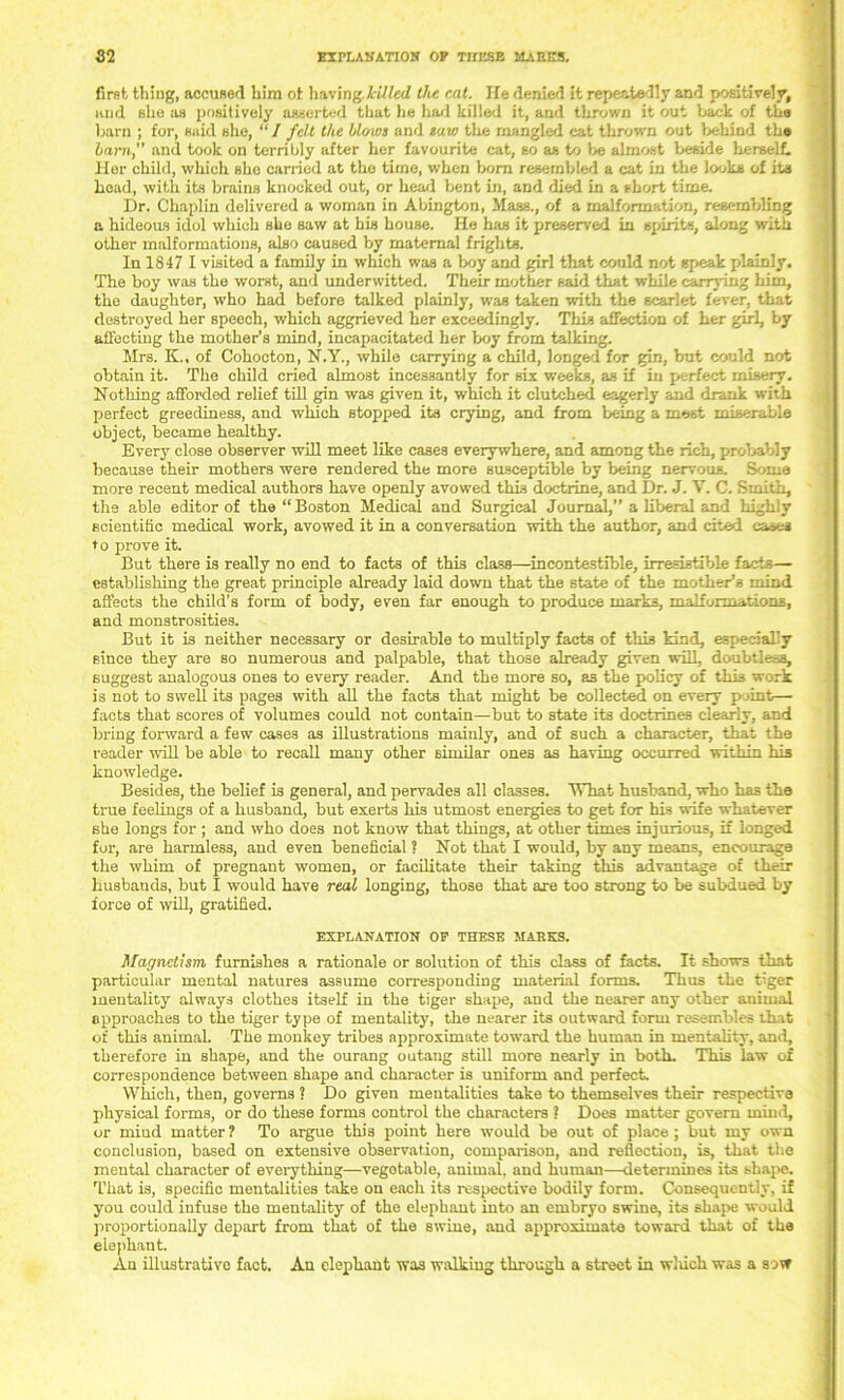 first thing, accused him ot having killed the eat. He denied it repeatedly and positively, and she as positively asserted that he had killed it, and thrown it out back of the barn ; for, said she, “ / fell the blows and savi the mangled cat thrown out behind the barn, and took on terribly after her favourite cat, so as to be almost beside herself. Her child, which she carried at the time, when born resembled a cat in the looks of its head, with its brains knocked out, or head bent in, and died in a short time. Dr. Chaplin delivered a woman in Abington, Mass., of a malformation, resembling a hideous idol which she saw at bis house. He has it preserved in spirits, along with other malformations, also caused by maternal frights. In 1847 I visited a family in which was a boy and girl that could not speak plainly. The boy was the worst, and underwitted. Their mother said that while carrying him, the daughter, who had before talked plainly, was taken with the scarlet fever, that destroyed her speech, which aggrieved her exceedingly. This affection of her girl, by affecting the mother’s mind, incapacitated her boy from talking. Mrs. K., of Cohocton, N.Y., while carrying a child, longed for gin, but could not obtain it. The child cried almost incessantly for six weeks, as if in perfect misery. Nothing afforded relief till gin was given it, which it clutched eagerly and drank with perfect greediness, and which stopped its crying, and from being a most miserable object, became healthy. Every close observer will meet like cases everywhere, and among the rich, probably because their mothers were rendered the more susceptible by being nervous. Some more recent medical authors have openly avowed this doctrine, and Dr. J. V. C. Smith, the able editor of the “Boston Medical and Surgical Journal,” a liberal and highly scientific medical work, avowed it in a conversation with the author, and cited cases to prove it. But there is really no end to facts of this class—incontestable, irresistible facts— establishing the great principle already laid down that the state of the mother’s mind affects the child’s form of body, even far enough to produce marks, malformations, and monstrosities. But it is neither necessary or desirable to multiply facts of this kind, especially since they are so numerous and palpable, that those already given will, doubtless, suggest analogous ones to every reader. And the more so, a3 the policy of this work is not to swell its pages with all the facts that might be collected on every point— facts that scores of volumes could not contain—but to state its doctrines clearly, and bring forward a few cases as illustrations mainly, and of such a character, that the reader will be able to recall many other similar ones as having occurred within his knowledge. Besides, the belief is general, and pervades all classes. What husband, who has the true feelings of a husband, but exerts his utmost energies to get for his wife whatever she longs for ; and who does not know that things, at other times injurious, if longed for, are harmless, and even beneficial ? Not that I would, by any means, encourage the whim of pregnant women, or facilitate their taking this advantage of their husbands, but I would have real longing, those that are too strong to be subdued by force of will, gratified. EXPLANATION OF THESE MARKS. Magnetism furnishes a rationale or solution of this class of facts. It shows that particular mental natures assume corresponding material forms. Thus the tiger mentality always clothes itself in the tiger shape, and the nearer any other animal approaches to the tiger type of mentality, the nearer its outward form resembles that of this animal. The monkey tribes approximate toward the human in mentality, and, therefore in shape, and the ourang outang still more nearly in both. This law of correspondence between shape and character is uniform and perfect. Which, then, governs ? Do given mentalities take to themselves their respective physical forms, or do these forms control the characters ? Does matter govern mind, or mind matter ? To argue this point here would be out of place ; but my own conclusion, based on extensive observation, comparison, and reflection, is, that the mental character of everything—vegetable, animal, and human—determines its shape. That is, specific mentalities take on each its respective bodily form. Consequently, if you could infuse the mentality of the elephant into an embryo swine, its shape would proportionally depart from that of the swine, and approximate toward that of the elephant. Au illustrative fact. An elephant was walking through a street in winch was a sow