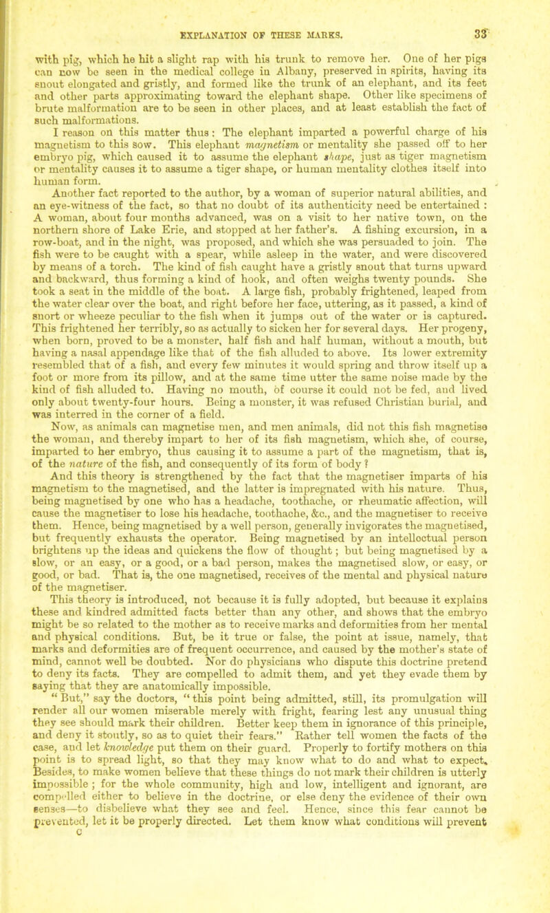 with pig, which he hit a slight rap with his trunk to remove her. One of her pigs can now be seen in the medical college iu Albany, preserved in spirits, having its snout elongated and gristly, and formed like the trunk of an elephant, and its feet and other parts approximating toward the elephant shape. Other like specimens of brute malformation are to be seen in other places, and at least establish the fact of such malformations. I reason on this matter thus : The elephant imparted a powerful charge of his magnetism to this sow. This elephant magnetism or mentality she passed off to her embryo pig, which caused it to assume the elephant shape, just as tiger magnetism or mentality causes it to assume a tiger shape, or human mentality clothes itself into human form. Another fact reported to the author, by a woman of superior natural abilities, and an eye-witness of the fact, so that no doubt of its authenticity need be entertained : A woman, about four months advanced, was on a visit to her native town, on the northern shore of Lake Erie, and stopped at her father’s. A fishing excursion, in a row-boat, and in the night, was proposed, and which she was persuaded to join. The fish were to be caught with a spear, while asleep in the water, and were discovered by means of a torch. The kind of fish caught have a gristly snout that turns upward and backward, thus forming a kind of hook, and often weighs twenty pounds. She took a seat in the middle of the boat. A large fish, probably frightened, leaped from the water clear over the boat, and right before her face, uttering, as it passed, a kind of snort or wheeze peculiar to the fish when it jumps out of the water or is captured. This frightened her terribly, so as actually to sicken her for several days. Her progeny, when born, proved to be a monster, half fish and half human, without a mouth, but having a nasal appendage like that of the fish alluded to above. Its lower extremity resembled that of a fish, and every few minutes it would spring and throw itself up a foot or more from its pillow, and at the same time utter the same noise made by the kind of fish alluded to. Having no mouth, of course it could not be fed, and lived only about twenty-four hours. Being a monster, it was refused Christian burial, and was interred in the corner of a field. Now, as animals can magnetise men, and men animals, did not this fish magnetise the woman, and thereby impart to her of its fish magnetism, which she, of course, imparted to her embryo, thus causing it to assume a part of the magnetism, that is, of the nature of the fish, and consequently of its form of body ? And this theory is strengthened by the fact that the magnetiser imparts of his magnetism to the magnetised, and the latter is impregnated with his nature. Thus, being magnetised by one who has a headache, toothache, or rheumatic affection, will cause the magnetiser to lose his headache, toothache, &c., and the magnetiser to receive them. Hence, being magnetised by a well person, generally invigorates the magnetised, but frequently exhausts the operator. Being magnetised by an intelloctual person brightens up the ideas and quickens the flow of thought; but being magnetised by a slow, or an easy, or a good, or a bad person, makes the magnetised slow, or easy, or good, or bad. That is, the one magnetised, receives of the mental and physical nature of the magnetiser. This theory is introduced, not because it is fully adopted, but because it explains these and kindred admitted facts better than any other, and shows that the embryo might be so related to the mother as to receive marks and deformities from her mental and physical conditions. But, be it true or false, the point at issue, namely, that marks and deformities are of frequent occurrence, and caused by the mother's state of mind, cannot well be doubted. Nor do physicians who dispute this doctrine pretend to deny its facts. They are compelled to admit them, and yet they evade them by saying that they are anatomically impossible. “ But,” say the doctors, “ this point being admitted, still, its promulgation will render all our women miserable merely with fright, fearing lest any unusual thing they see should mark their children. Better keep them in ignorance of this principle, and deny it stoutly, so as to quiet their fears.” Rather tell women the facts of the case, and let knowledge put them on their guard. Properly to fortify mothers on this point is to spread light, so that they may know what to do and what to expect. Besides, to make women believe that these things do not mark their children is utterly impossible ; for the whole community, high and low, intelligent and ignorant, are compelled either to believe in the doctrine, or else deny the evidence of their own senses—to disbelieve what they see and feel. Hence, since this fear cannot be prevented, let it be properly directed. Let them know what conditions will prevent c