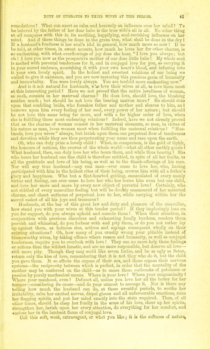 consolations ? What can exert as calm and heavenly an influence over her mind ? To be beloved by the father of her dear babe is the true wife’s all in all. No other thing at all compares with this in its soothing, happifying, soul-ravishiug influence on her mind. And if these things be done in the green tree, what shall be done in the dry 1 If a husband’s fondness is her soul’s idol in general, how much more so now 1 If to be told, at other times, in sweet accents, how much he loves her for other charms, is so enchanting, with what overflowings of joy does she hear, “ I love you always ; but oh 1 I love you now as the prospective mother of our dear little babe 1 My whole soul is melted with parental tenderness for it, and in conjugal love for you, as carrying it in your sacred embrace, nourishing it with your own heart’s blood, and infusing into it your own lovely spirit. In the holiest and sweetest relations of our being we united to give it existence, and you are now maturing this precious germ of humanity and immortality. You were lovely always. You are tenfold more enchanting now.” And is it not natural for husbands, who love their wives at all, to love them most at this interesting period ? Have we not proved that the entire loveliness of woman, as such, consists in her maternal charms ? He does love, should love, the blushing maiden much ; but should he not love the bearing matron more ? He should dote upon that confiding bride, who forsakes father and mother and cleaves to him, and bestows upon him every feeling of her soul, every power of her nature; but should he not love this same being far more, and with a far higher order of love, when she is fulfilling these most endearing relations ? Indeed, have we not already proved that as the charms of woman consist in her maternal elements, so man, in virtue of his nature as man, loves woman most when fulfilling the maternal relations ? “ Hus- bands, love you wives ” always, but lavish upon them one perpetual flow of tenderness and devotion while they are thus perpetuating your name and race upon the earth. Oh, who can duly prize a lovely child 1 What, in comparison, is the gold of Ophir, the honours of nations, the crowns of the whole world—what all other earthly goods ? What husband, then, can duly love her who bears them, and while thus bearing ? She who bears her husband one fine child is therefore entitled, in spite of all her faults, to all the gratitude and love of his being, as well as to the thank-offerings of his race. Nor will any true husband—any real man—ever cease to love her, who, having participated with him in the holiest rites of their being, crowns him with all a father’s glory and happiness. Who but a flint-hearted gelding, emasculated of every manly virtue and feeling, can ever cease to love her who has borne him even but one child, and love her more and more by every new object of parental love ? Certainly, who not riddled of every masculine feeling but will be doubly enamoured of her maternal charms, and chant anthems of perpetual love to her, while carrying within her the sacred casket of all his joys and treasures ? Husbands, at the bar of this great law and duty and pleasure of the masculino, how stand you with your wives at this tender period ? If they imploringly lean on you for support, do you always uphold and console them ? When then- situation, in conjunction with previous disorders and exhausting family burdens, renders them peevish and whimsical, do you forbear with and pity them, or do you not rather lay up against them, as heinous sins, actions and sayings consequent wholly on their existing situations ? Oh, how many of you cruelly wrong your pitiable instead of blameworthy wives, by taking offence where reason and humanity, as well as conjugal tenderness, require you to overlook with love 1 They can no more help these feelings or actions than the wildest lunatic, and are no more responsible, but deserve all love— still more pity. Though they may scold like seven furies, and be as ugly as Satan, return only the kiss of love, remembering that it is not they who do it, but the child you gave them. It so affects the organs of their sex, and these organs their nervous systems—the reciprocity between which is perfect, in order that the mentality of the mother may be conferred on the child—as to cause these outbreaks of petulance or passion by purely mechanical means. Where is your love ? 'Where your magnanimity ? Where your manhood, even ? Defunct all, unless you love her all the better for her temper—considering its cause—-and do your utmost to assuage it.. Nor is there any telling how much the husband can do, at these eventful periods, to soothe her irritability, calm her excited nerve3, dispel gloom and all unfavourable emotions, raise her flagging spirits, and put her mind exactly into the state required. Then, of all other times, should he clasp her fondly in the arms of his love, cheer up her spirits, strengthen her, lavish upon her every attention, do everything for her comfort, and enclose her in the lambent flame of conjugal love. Call this soft, weak, extravagant, or what you like; it is the softness of nature,