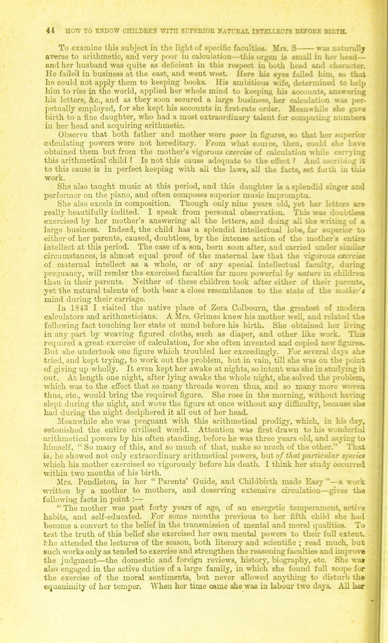 <4 noiv to esdow ciiii.dbes wrcn surimion xatueal intellects betobe birth. To examine this subject in the light of specific faculties. Mrs. S was naturally averse to arithmetic, and very poor in calculation—this organ is small in her head— and her husband was quite as deficient in this respect in both head and chai-acter. He faile'd in business at the east, and went west. Here his eyes failed him, so that he could not apply them to keeping books. His ambitious wife, determined to help him to rise in the world, applied her whole mind to keeping his accounts, answering Ilia letters, &c., and as they soon secured a large business, her calculation was per- petually employed, for she kept his accounts in first-rate order. Meanwhile she gave birth to a fine daughter, who had a most extraordinary talent for computing numbers in her head and acquiring arithmetic. Observe that both father and mother were poor in figures, so that her superior calculating powers wore not hereditary. From what souice, then, could she have obtained them but from the mother’s vigorous exercise of calculation while carrying this arithmetical child ? Is not this cause adequate to the effect ? And ascribing it to this cause is iu perfect keeping with all the laws, all the facts, set foith in this work. She also taught music at this period, and this daughter is a splendid singer and performer on the piano, and often composes superior music impromptu. She also excels in composition. Though only nine years old, yet her letters are really beautifully indited. I speak from personal observation. This was doubtless exercised by her mother’s answering all the letters, and doing all the writing of a large business. Indeed, the child has a splendid intellectual lobe, far superior to either of her parents, caused, doubtless, by the intense action of the mother s entire intellect at this period. The case of a son, born soon after, and carried under similar circumstances, is almost equal proof of the maternal law that the vigorous exercise of maternal intellect as a whole, or of any special intellectual faculty, during pregnancy, will render the exercised faculties far more powerful Ly nature in children than iu their parents. Neither of these children took after either of their parents, yet the natural talents of both bear a close resemblance to the state of the mother's mind during their carriage. Iu 1843 I visited the native place of Zera Colboum, the greatest of modem calculators and arithmeticians. A Mrs. Grimes knew his mother well, and related the following fact touching her state ot mind before his birth. She obtained her living in any part by weaving figured cloths, such as diaper, and other like work. This required a great exercise of calculation, for she often invented and copied new figures. But she undertook one figure which troubled her exceedingly. For several days she tried, and kept trying, to work out the problem, but in vain, till she was on the point of giving up wholly. It even kept her awake at nights, so intent was she in studying it out. At length one night, after lying awake the whole night, she solved the problem, which was to the effect that so many threads woven thus, and so many more woven thus, etc., would bring the required figure. She rose in the morning, without having slept during the night, and wove the figure at once without any difficulty, because she had during the night deciphered it all out of her head. Meanwhile she was pregnant with this arithmetical prodigy, which, in his day, astonished the entire civilised world. Attention was first drawn to liis wonderful arithmetical powers by his often standing, before he was three years old, and saying to himself, “ So many of this, and so much of that, make so much of the other.” That is, he showed not only extraordinary arithmetical powers, but of that particular species which his mother exercised so vigorously before his death. I think her study occurred within two months of his birth. Mrs. Pendleton, in her “ Parents’ Guide, and Childbirth made Easy ”—a work written by a mother to mothers, and deserving extensive circulation—gives the following facts in point :— “ The mother was past forty years of age, of an energetic temperament, active habits, and self-educated. For some months previous to her fifth child she had become a convert to the belief in the transmission of mental and moral qualities. To test the truth of this belief she exercised her own mental powers to their full extent, fihe attended the lectures of the season, both literary and scientific ; read much, but such works only as tended to exercise and strengthen the reasoning faculties and improve the judgment-—the domestic and foreign reviews, history, biography, etc. She was also engaged in the active duties of a large family, in which she found full scope for the exercise of the moral sentiments, but never allowed anything to disturb the equanimity of her temper. When her time came she was in labour two days. All her