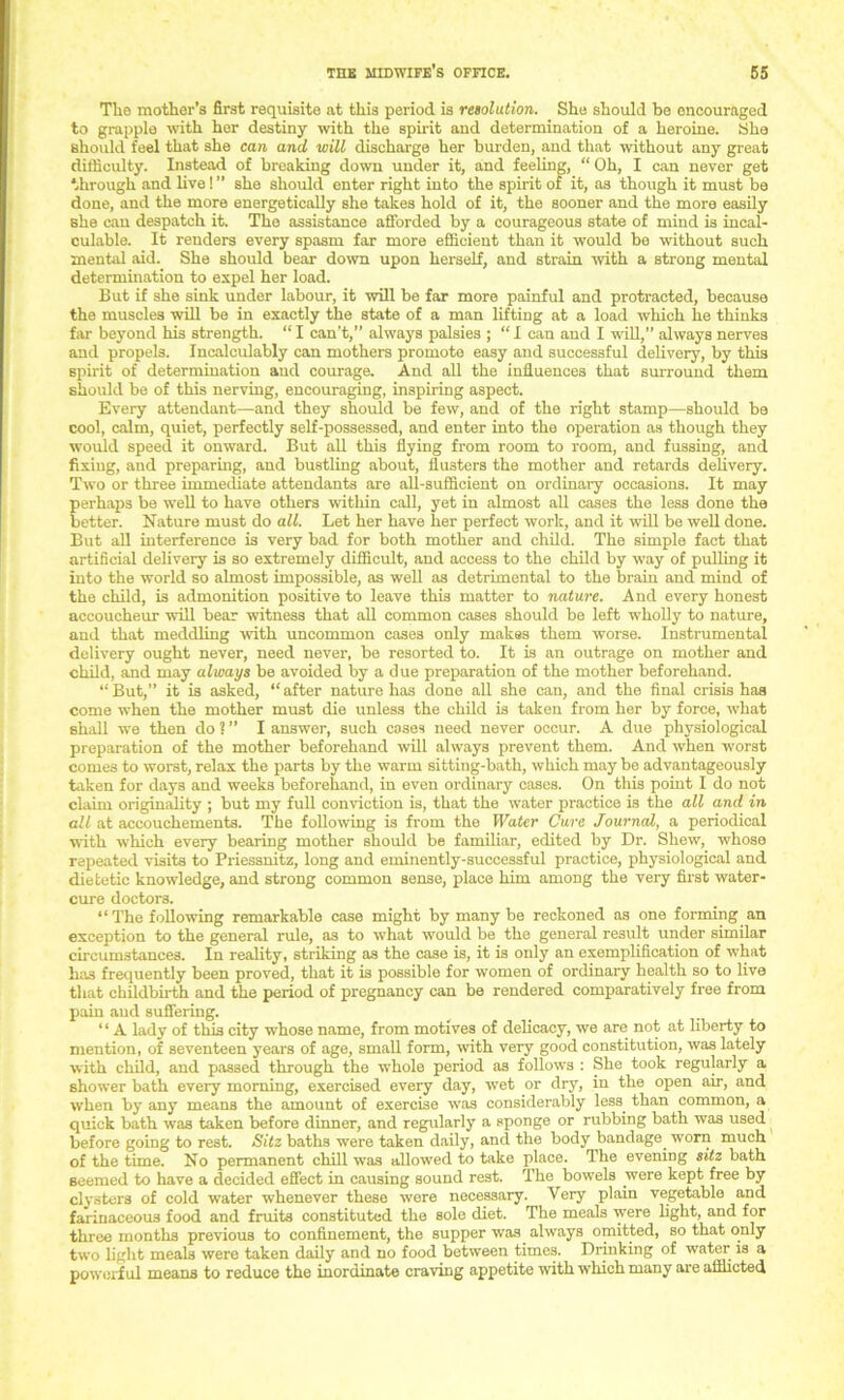 The mother’s first requisite at this period is resolution. She should be encouraged to grapple with her destiny with the spirit and determination of a heroine. She should feel that she can and will discharge her burden, and that without any great difficulty. Instead of breaking down under it, and feeling, “ Oh, I can never get through and live! ” she should enter right into the spirit of it, as though it must be done, and the more energetically she takes hold of it, the sooner and the more easily she can despatch it. The assistance afforded by a courageous state of mind is incal- culable. It renders every spasm far more efficient than it would be without such mental aid. She should bear down upon herself, and strain with a strong mental determination to expel her load. But if she sink under labour, it will be far more painful and protracted, because the muscles will be in exactly the state of a man lifting at a load which he thinks far beyond his strength. “ I can’t,” always palsies ; “ I can and I will,” always nerves and propels. Incalculably can mothers promote easy and successful delivery, by this spirit of determination and courage. And all the influences that surround them should be of this nerving, encouraging, inspiring aspect. Every attendant—and they should be few, and of the right stamp—should be cool, calm, quiet, perfectly self-possessed, and enter into the operation as though they would speed it onward. But all this flying from room to room, and fussing, and fixing, and preparing, and bustling about, flusters the mother and retards delivery. Two or three immediate attendants are all-sufficient on ordinary occasions. It may perhaps be well to have others within call, yet in almost all cases the less done the better. Nature must do all. Let her have her perfect work, and it will be well done. But all interference is very bad for both mother and child. The simple fact that artificial delivery is so extremely difficult, and access to the child by way of pulling it into the world so almost impossible, as well as detrimental to the brain and mind of the child, is admonition positive to leave this matter to nature. And every honest accoucheur will bear witness that all common cases should be left wholly to nature, and that meddling with uncommon cases only makes them worse. Instrumental delivery ought never, need never, be resorted to. It is an outrage on mother and child, and may always be avoided by a due preparation of the mother beforehand. “But,” it is asked, “after nature has done all she can, and the final crisis has come when the mother must die unless the child is taken from her by force, what shall we then do ? ” I answer, such cases need never occur. A due physiological preparation of the mother beforehand will always prevent them. And when worst comes to worst, relax the parts by the warm sitting-bath, which may be advantageously taken for days and weeks beforehand, in even ordinary cases. On this point I do not claim originality ; but my full conviction is, that the water practice is the all and in all at accouchements. The following is from the Water Care Journal, a periodical with which every bearing mother should be familiar, edited by Dr. Shew, whose repeated visits to Priessnitz, long and eminently-successful practice, physiological and dietetic knowledge, and strong common sense, place him among the very first water- cure doctors. “ The following remarkable case might by many be reckoned as one forming an exception to the general rule, as to what would be the general result under similar circumstances. In reality, striking as the case is, it is only an exemplification of what has frequently been proved, that it is possible for women of ordinary health so to live that childbirth and the period of pregnancy can be rendered comparatively free from pain and suffering. ‘ ‘ A lady of this city whose name, from motives of delicacy, we are not at liberty to mention, of seventeen years of age, small form, with very good constitution, was lately with child, and passed through the whole period as follows : She took regularly a shower bath every morning, exercised every day, wet or dry, in the open an-, and when by any means the amount of exercise was considerably less than common, a quick bath was taken before dinner, and regularly a sponge or rubbing bath waB used before going to rest. Sitz baths were taken daily, and the body bandage, ■worn much of the time. No permanent chill was allowed to take place. The evening sitz bath seemed to have a decided effect in causing sound rest. The bowels were kept free by clysters of cold water whenever these were necessary. Very plain vegetable and farinaceous food and fruits constituted the sole diet. The meals were light, and for three months previous to confinement, the supper was. always omitted, so that only two light meals were taken daily and no food between times. Drinking of water is a powerful means to reduce the inordinate craving appetite with which many are afflicted