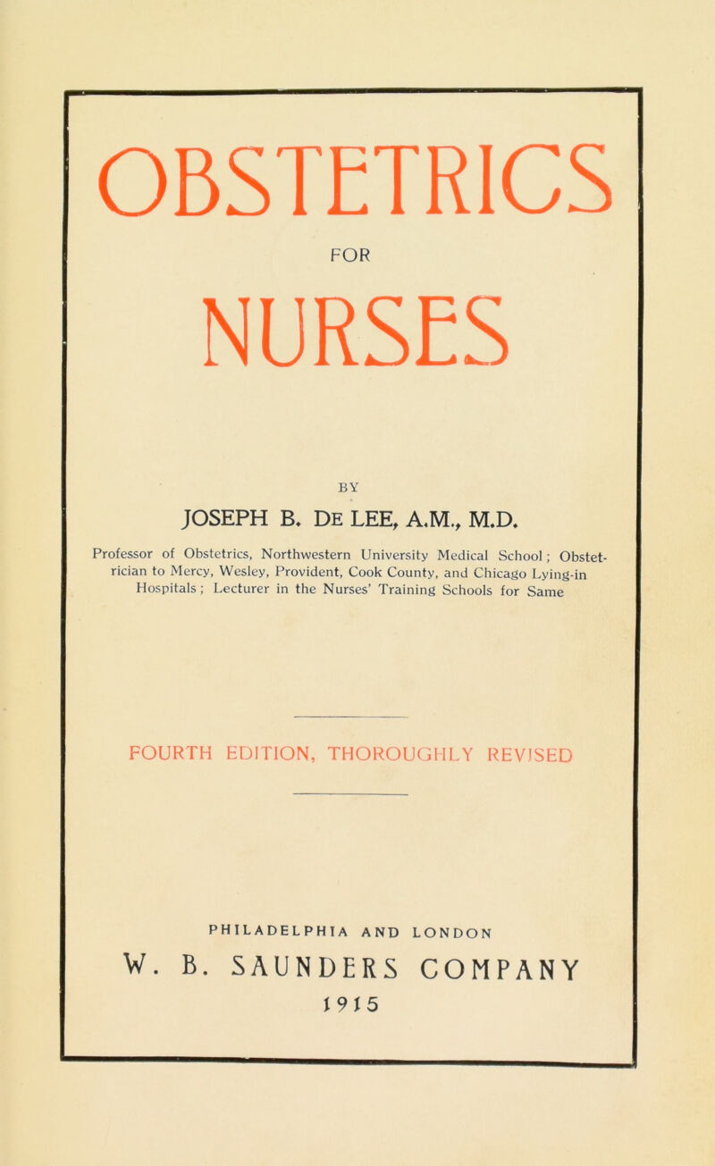 OBSTETRICS FOR NURSES BY JOSEPH B. DE LEE, A.M., M.D. Professor of Obstetrics, Northwestern University Medical School; Obstet- rician to Mercy, Wesley, Provident, Cook County, and Chicago Lying-in Hospitals; Lecturer in the Nurses’ Training Schools for Same FOURTH EDITION, THOROUGHLY REVISED PHILADELPHIA AND LONDON W. B. SAUNDERS COMPANY r 9 j 5