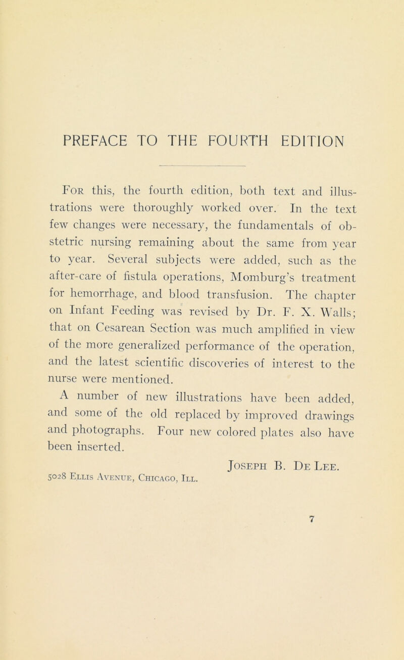 PREFACE TO THE FOURTH EDITION For this, the fourth edition, both text and illus- trations were thoroughly worked over. In the text few changes were necessary, the fundamentals of ob- stetric nursing remaining about the same from year to year. Several subjects were added, such as the after-care of fistula operations, Momburg’s treatment for hemorrhage, and blood transfusion. The chapter on Infant Feeding was revised by Dr. F. X. Walls; that on Cesarean Section was much amplified in view of the more generalized performance of the operation, and the latest scientific discoveries of interest to the nurse were mentioned. A number of new illustrations have been added, and some of the old replaced by improved drawings and photographs. Four new colored plates also have been inserted. Joseph B. De Lee. 5028 Ellis Avenue, Chicago, III.