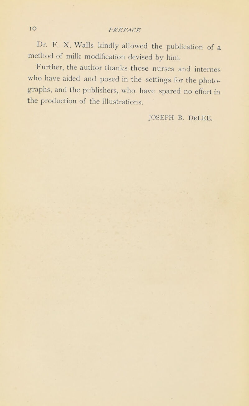 Dr. F. X. Walls kindly allowed the publication of a method of milk modification devised by him. 1 uither, the author thanks those nurses and internes who have aided and posed in the settings for the photo- graphs, and the publishers, who have spared no effort in the production of the illustrations. JOSEPH B. DeLEE.