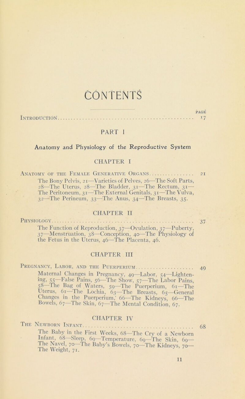 CONTENTS Introduction PAGE -T-7 PART I Anatomy and Physiology of the Reproductive System CHAPTER I Anatomy of the Female Generative Organs 21 The Bony Pelvis, 21—Varieties of Pelves, 26—The Soft Parts, 28—The Uterus, 28—The Bladder, 31—The Rectum, 31—• The Peritoneum, 31—The External Genitals, 31—The Vulva, 32—The Perineum, 33—The Anus, 34—-The Breasts, 35. CHAPTER II Physiology 37 The Function of Reproduction, 37—Ovulation, 37—Puberty, 37—Menstruation, 38—Conception, 40—-The Physiology of the Fetus in the Uterus, 46—The Placenta, 46. CHAPTER III Pregnancy, Labor, and the Puerperium 49 Maternal Changes in Pregnancy, 40—Labor, 54—Lighten- ing, 55—False Pains, 56—The Show, 57—The Labor Pains, 58 The Bag of Waters, 59—The Puerperium, 61—The Uterus, 61 The Lochia, 63—The Breasts, 65—General Changes in the Puerperium,' 66—The Kidneys, 66—The Bowels, 67 The Skin, 67—The Mental Condition, 67. CHAPTER IV The Newborn Infant 6g The Baby in the First Weeks, 68—The Cry of a Newborn Infant, 68 Sleep, 6q—Temperature, 69—The Skin, 69—- The Navel, 70 1 he Baby’s Bowels, 70—The Kidneys, 70— The Weight, 71.