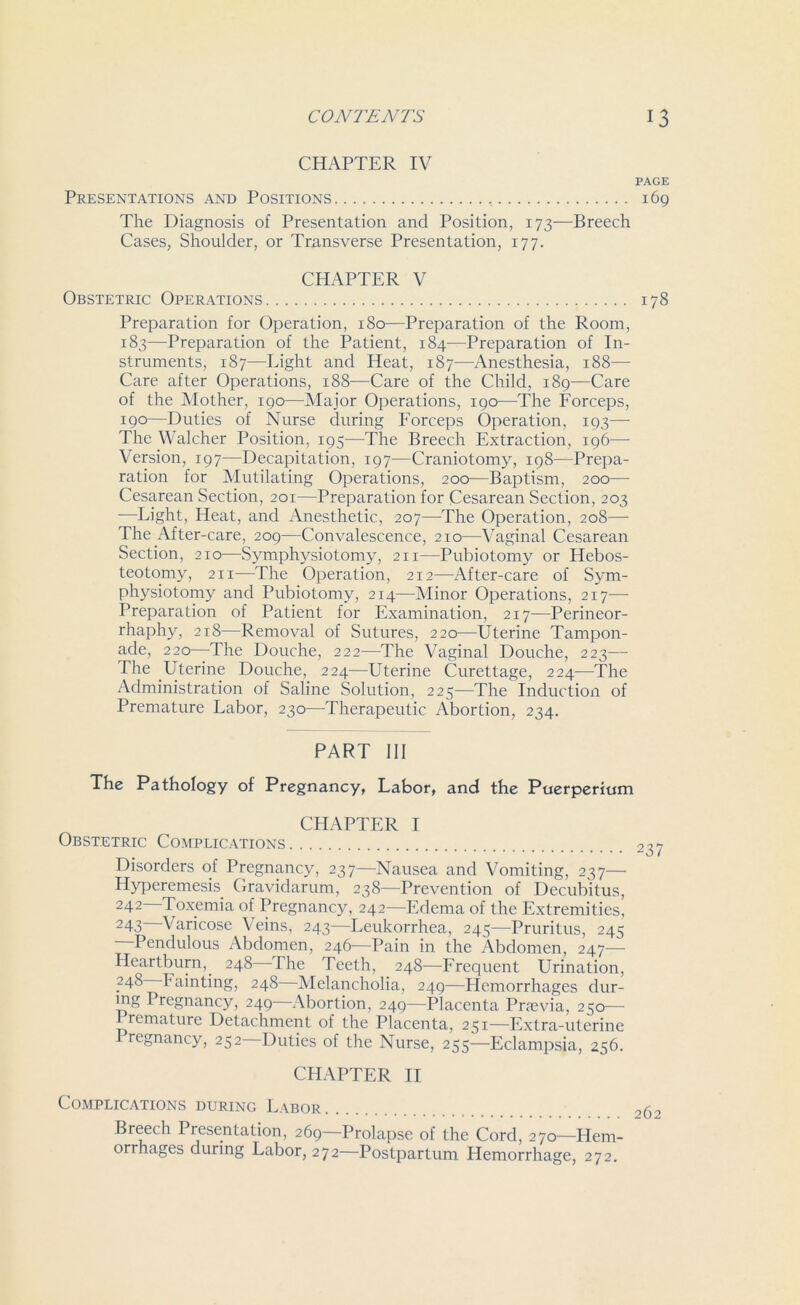 CHAPTER IV Presentations and Positions The Diagnosis of Presentation and Position, 173—Breech Cases, Shoulder, or Transverse Presentation, 177. CHAPTER V Obstetric Operations Preparation for Operation, 180—Preparation of the Room, 183—Preparation of the Patient, 184—Preparation of In- struments, 187—Light and Heat, 187—Anesthesia, 188—■ Care after Operations, 188—Care of the Child, 189—Care of the Mother, 190—Major Operations, 190—The Forceps, 190—Duties of Nurse during Forceps Operation, 193— The Walcher Position, 195-—The Breech Extraction, 196—- Version, 197—Decapitation, 197—Craniotomy, 198—Prepa- ration for Mutilating Operations, 200—Baptism, 200— Cesarean Section, 201—Preparation for Cesarean Section, 203 —Light, Heat, and Anesthetic, 207—The Operation, 208— The After-care, 209—Convalescence, 210—Vaginal Cesarean Section, 210—Symphysiotomy, 211—Pubiotomy or Hebos- teotomy, 211—The Operation, 212—After-care of Sym- physiotomy and Pubiotomy, 214—Minor Operations, 217— Preparation of Patient for Examination, 217—Perineor- rhaphy, 218—Removal of Sutures, 220—Uterine Tampon- ade, 220—The Douche, 222—The Vaginal Douche, 223— The Uterine Douche, 224—Uterine Curettage, 224—The Administration of Saline Solution, 225—The Induction of Premature Labor, 230—Therapeutic Abortion, 234. PART 111 The Pathology of Pregnancy, Labor, and the Puerperium CHAPTER I Obstetric Complications Disorders of Pregnancy, 237—Nausea and Vomiting, 237— Hyperemesis. Gravidarum, 238—Prevention of Decubitus, 242 Toxemia of Pregnancy, 242—Edema of the Extremities, 24.3 Varicose Veins, 243—Leukorrhea, 245-—Pruritus, 245 Pendulous Abdomen, 246—Pain in the Abdomen, 247— Heartburn,. 248 The Teeth, 248—Frequent Urination, 248 Fainting, 248 Melancholia, 249—Hemorrhages dur- ing Pregnancy, 249 Abortion, 249—Placenta Prsevia, 250— 1 remature Detachment of the Placenta, 251—Extra-uterine regnancy, 252 Duties of the Nurse, 255—Eclampsia, 256. CHAPTER II Complications during Labor Breech Presentation, 269—Prolapse of the Cord, 270—Hem- orrhages during Labor, 272—Postpartum Hemorrhage, 272.