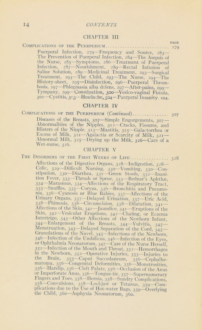 CHAPTER III Complications of the Puerpkrium Puerperal Infection, 279—Frequency and Source, 283— The Prevention of Puerperal Infection, 284—The Asepsis of the Nurse, 285—Symptoms, 286—Treatment of Puerperal Infection, 2S7—Nourishment, 289—Rectal Infusion of Saline Solution, 289—Medicinal Treatment, 293—Surgical Treatment, 293—The Child, 293—The Nurse, 294—The History-sheet, 295—Disinfection, 296—Puerperal Throm- bosis, 297—Phlegmasia alba dolens, 297—After-pains, 299— Tympany, 299—Constipation, 300—Vesico-vaginal Fistula, 3QI—Cystitis, 303—Headache, 304—Puerperal Insanity. 204. CHAPTER IV Complications of the Puerperium (Continued) Diseases of the Breasts, 307—Simple Engorgements, 307— Abnormalities of the Nipples, 312—Cracks, Fissures, and Blisters of the Nipple, 313—Mastitis, 315—Galactorrhea or Excess of Milk, 321—Agalactia or Scarcity of Milk, 321— Abnormal Milk, 325—Drying up the Milk, 326—Care of a Wet-nurse, 326. CHAPTER V The Disorders of the First Weeks of Life Affections of the Digestive Organs, 328—Indigestion, 328— Colic, 329—Difficult Nursing, 330—Vomiting, 330—Con- stipation, 330—Diarrhea, 331—Green Stools, 332—Inani- tion Fever, 333—Thrush or Sprue, 333—Bednar’s Aphthae, 334— Marasmus, 334—Affections of the Respiratory Tract, 335— Snuffles, 335—Coryza, 336—Bronchitis and Pneumo- nia, 336—Cyanosis or Blue Babies, 337—Affections of the Urinary Organs, 337—Delayed Urination, 337—Uric Acid, 338—Phimosis, 338—Circumcision, 338—Dilatation, 341— Affections of the Skin, 341—Jaundice, 341—Eruptions of the Skin, 342—Vesicular Eruptions, 342—Chafing, or Eczema Intertrigo, 343—Other Affections of the Newborn Infant, 344—Enlargement of the Breasts, 344—Vulvitis, 345- Menstruation, 345—Delayed Separation of the Cord, 345— Granulations of the Navel, 345—Infections of the Newborn, 346—Infection of the Umbilicus, 346—Infection of the Eyes, or Ophthalmia Neonatorum, 347—Care of the Nurse Herself^ 352—Infection of the Mouth and Throat, 352—Hemorrhages in the Newborn, 352—Operative Injuries, 353—Injuries to the Brain, 355 Caput Succedancum, 356—Cephalhe- matoma, 356—Congenital Deformities, 356—Monstrosities, 356—Harelip, 356—Cleft Palate, 356—Occlusion of the Anus or Imperforate Anus, 356 Tongue-tie, 357—Supernumerary Fingers and Toes, 358—Hernia, 358—Sundry Complications, 358—Convulsions, 358—Lockjaw or Tetanus, 559—Com- plications due to the Use of Hot-water Bags, 359—Overlying the Child, 360—Asphyxia Neonatorum, 360.