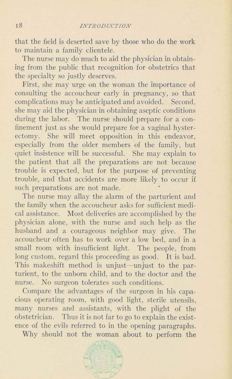 that the field is deserted save by those who do the work to maintain a family clientele. The nurse may do much to aid the physician in obtain- ing from the public that recognition for obstetrics that the specialty so justly deserves. First, she may urge on the woman the importance of consulting the accoucheur early in pregnancy, so that complications may be anticipated and avoided. Second, she may aid the physician in obtaining aseptic conditions during the labor. The nurse should prepare for a con- finement just as she would prepare for a vaginal hyster- ectomy. She will meet opposition in this endeavor, especially from the older members of the family, but quiet insistence will be successful. She may explain to the patient that all the preparations are not because trouble is expected, but for the purpose of preventing trouble, and that accidents are more likely to occur if such preparations are not made. The nurse may allay the alarm of the parturient and the family when the accoucheur asks for sufficient medi- cal assistance. Most deliveries are accomplished by the physician alone, with the nurse and such help as the husband and a courageous neighbor may give. The accoucheur often has to work over a low bed, and in a small room with insufficient light. The people, from long custom, regard this proceeding as good. It is bad. This makeshift method is unjust—unjust to the par- turient, to the unborn child, and to the doctor and the nurse. No surgeon tolerates such conditions. Compare the advantages of the surgeon in his capa- cious operating room, with good light, sterile utensils, many nurses and assistants, with the plight of the obstetrician. Thus it is not far to go to explain the exist- ence of the evils referred to in the opening paragraphs. Why should not the woman about to perform the