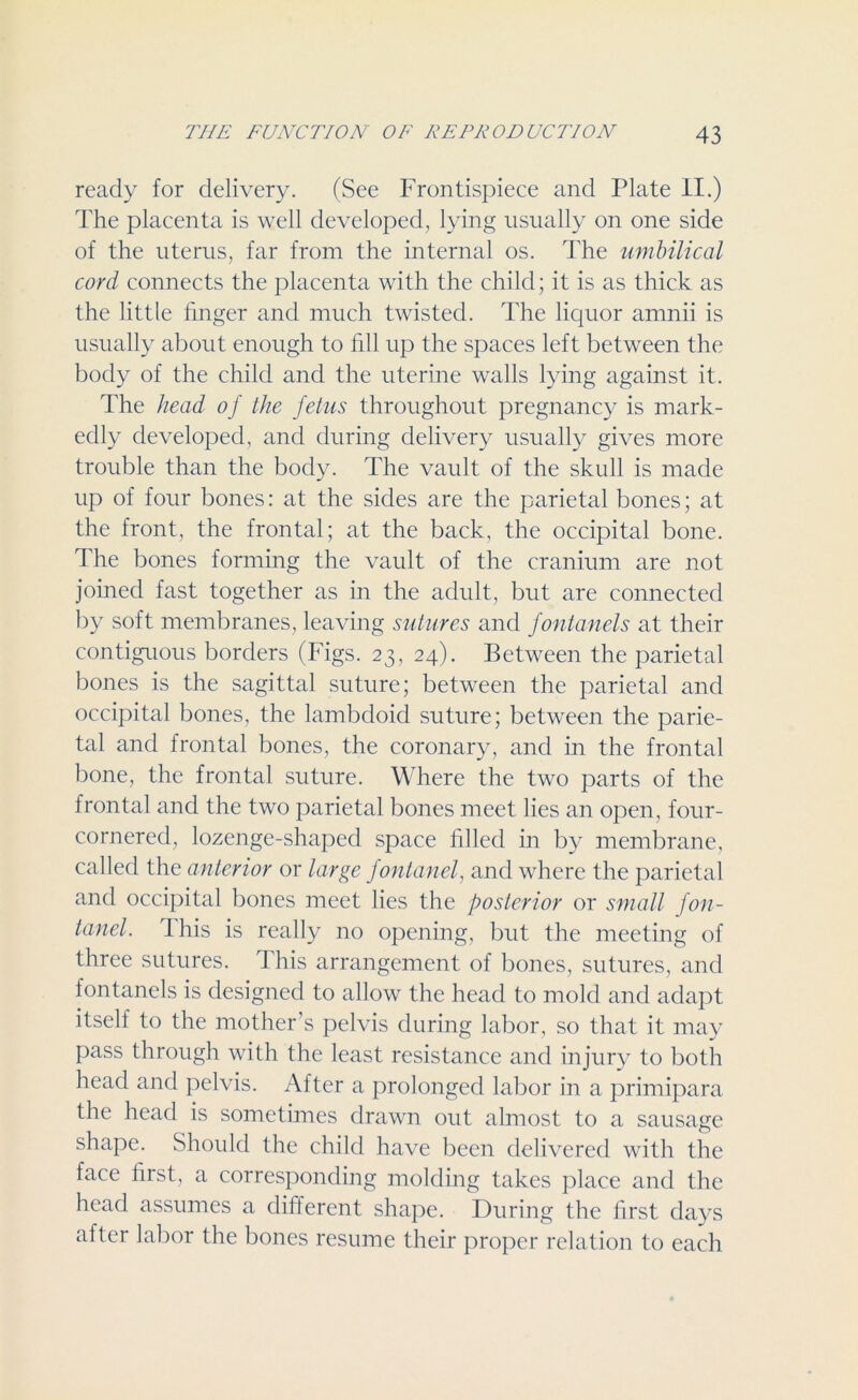 ready for delivery. (See Frontispiece and Plate II.) The placenta is well developed, lying usually on one side of the uterus, far from the internal os. The umbilical cord connects the placenta with the child; it is as thick as the little finger and much twisted. The liquor amnii is usually about enough to fill up the spaces left between the body of the child and the uterine walls lying against it. The head of the fetus throughout pregnancy is mark- edly developed, and during delivery usually gives more trouble than the body. The vault of the skull is made up of four bones: at the sides are the parietal bones; at the front, the frontal; at the back, the occipital bone. The bones forming the vault of the cranium are not joined fast together as in the adult, but are connected by soft membranes, leaving sutures and fontanels at their contiguous borders (Figs. 23, 24). Between the parietal bones is the sagittal suture; between the parietal and occipital bones, the lambdoid suture; between the parie- tal and frontal bones, the coronary, and in the frontal bone, the frontal suture. Where the two parts of the frontal and the two parietal bones meet lies an open, four- cornered, lozenge-shaped space filled in by membrane, called the anterior or large fontanel, and where the parietal and occipital bones meet lies the posterior or small fon- tanel. this is really no opening, but the meeting of three sutures. This arrangement of bones, sutures, and fontanels is designed to allow the head to mold and adapt itself to the mother’s pelvis during labor, so that it may pass through with the least resistance and injury to both head and pelvis. After a prolonged labor in a primipara the head is sometimes drawn out almost to a sausage shape. Should the child have been delivered with the face first, a corresponding molding takes place and the head assumes a different shape. During the first days after labor the bones resume their proper relation to each