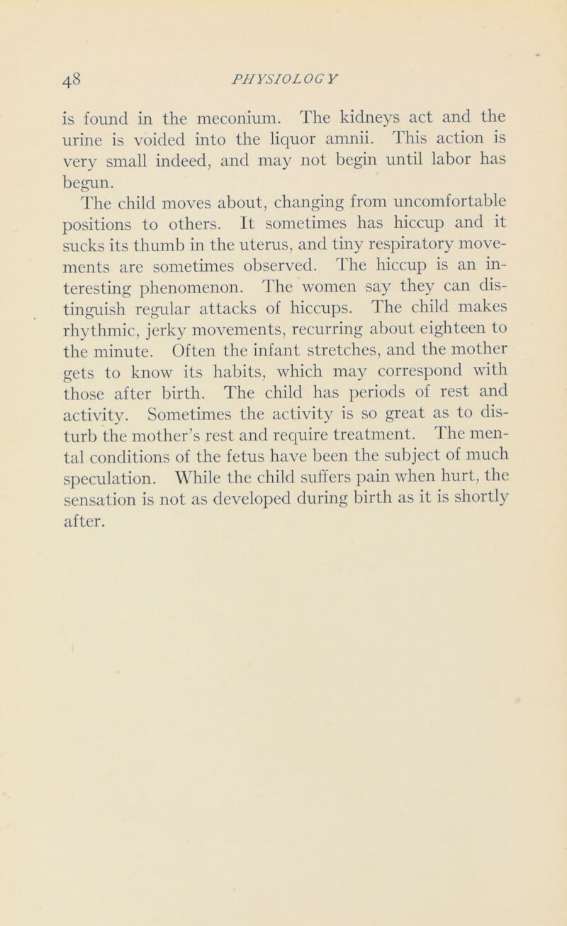 is found in the meconium. The kidneys act and the urine is voided into the liquor amnii. This action is very small indeed, and may not begin until labor has begun. The child moves about, changing from uncomfortable positions to others. It sometimes has hiccup and it sucks its thumb in the uterus, and tiny respiratory move- ments are sometimes observed. The hiccup is an in- teresting phenomenon. The women say they can dis- tinguish regular attacks of hiccups. The child makes rhythmic, jerky movements, recurring about eighteen to the minute. Often the infant stretches, and the mother gets to know its habits, which may correspond with those after birth. The child has periods of rest and activity. Sometimes the activity is so great as to dis- turb the mother’s rest and require treatment. The men- tal conditions of the fetus have been the subject of much speculation. While the child suffers pain when hurt, the sensation is not as developed during birth as it is shortly