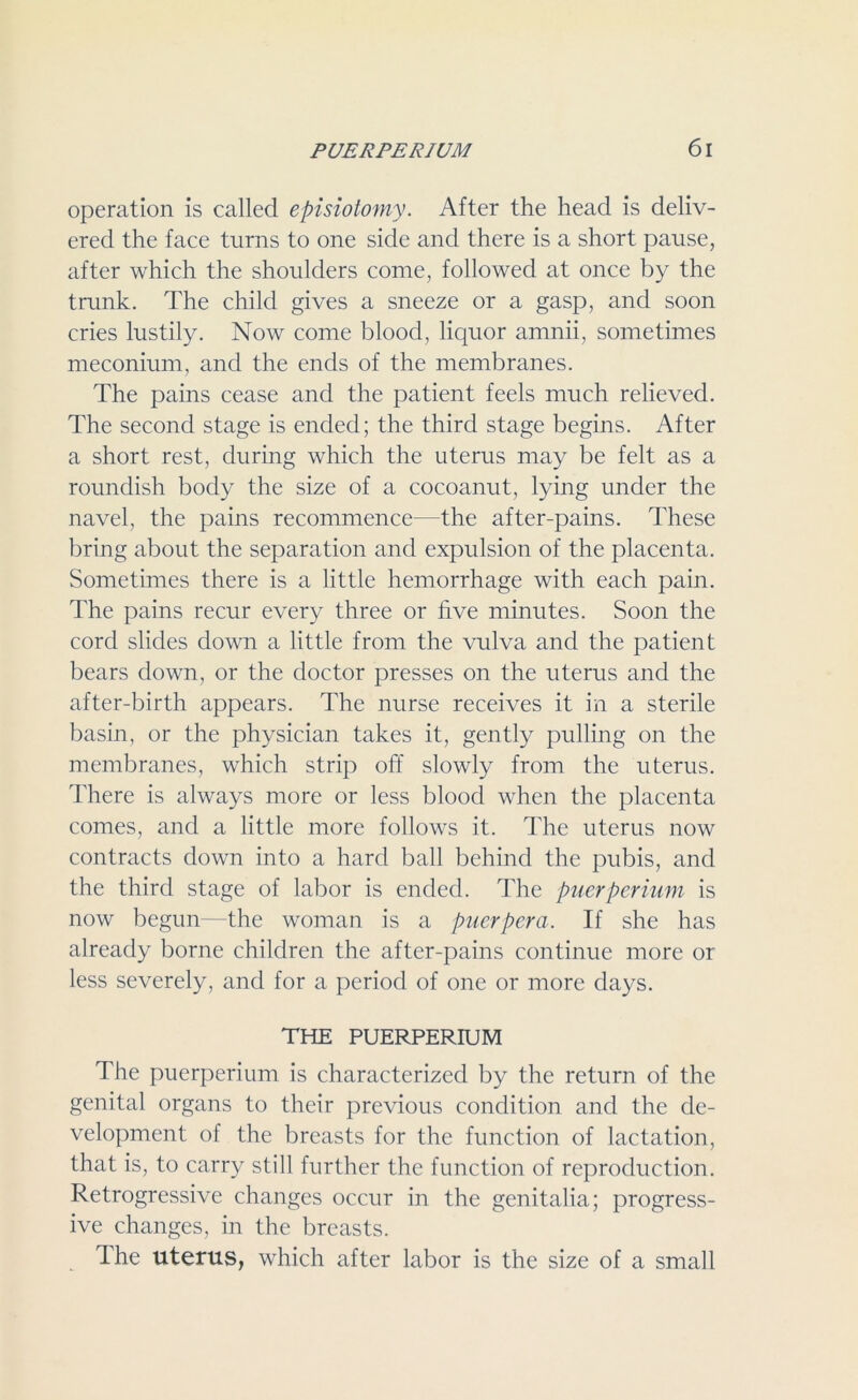 operation is called episiotomy. After the head is deliv- ered the face turns to one side and there is a short pause, after which the shoulders come, followed at once by the trunk. The child gives a sneeze or a gasp, and soon cries lustily. Now come blood, liquor amnii, sometimes meconium, and the ends of the membranes. The pains cease and the patient feels much relieved. The second stage is ended; the third stage begins. After a short rest, during which the uterus may be felt as a roundish body the size of a cocoanut, lying under the navel, the pains recommence—the after-pains. These bring about the separation and expulsion of the placenta. Sometimes there is a little hemorrhage with each pain. The pains recur every three or five minutes. Soon the cord slides down a little from the vulva and the patient bears down, or the doctor presses on the uterus and the after-birth appears. The nurse receives it in a sterile basin, or the physician takes it, gently pulling on the membranes, which strip off slowly from the uterus. There is always more or less blood when the placenta comes, and a little more follows it. The uterus now contracts down into a hard ball behind the pubis, and the third stage of labor is ended. The puerperium is now begun—the woman is a puerpera. If she has already borne children the after-pains continue more or less severely, and for a period of one or more days. THE PUERPERIUM The puerperium is characterized by the return of the genital organs to their previous condition and the de- velopment of the breasts for the function of lactation, that is, to carry still further the function of reproduction. Retrogressive changes occur in the genitalia; progress- ive changes, in the breasts. Ihe uterus, which after labor is the size of a small