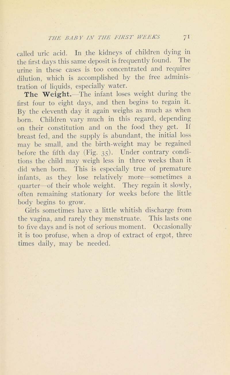 called uric acid. In the kidneys of children dying in the first days this same deposit is frequently found. The urine in these cases is too concentrated and requires dilution, which is accomplished by the free adminis- tration of liquids, especially water. The Weight.—The infant loses weight during the first four to eight days, and then begins to regain it. By the eleventh day it again weighs as much as when born. Children vary much in this regard, depending on their constitution and on the food they get. If breast fed, and the supply is abundant, the initial loss may be small, and the birth-weight may be regained before the fifth day (Fig. 35). Under contrary condi- tions the child may weigh less in three weeks than it did when born. This is especially true of premature infants, as they lose relatively more—sometimes a quarter—of their whole weight. They regain it slowly, often remaining stationary for weeks before the little body begins to grow. Girls sometimes have a little whitish discharge from the vagina, and rarely they menstruate. This lasts one to five days and is not of serious moment. Occasionally it is too profuse, when a drop of extract of ergot, three times daily, may be needed.