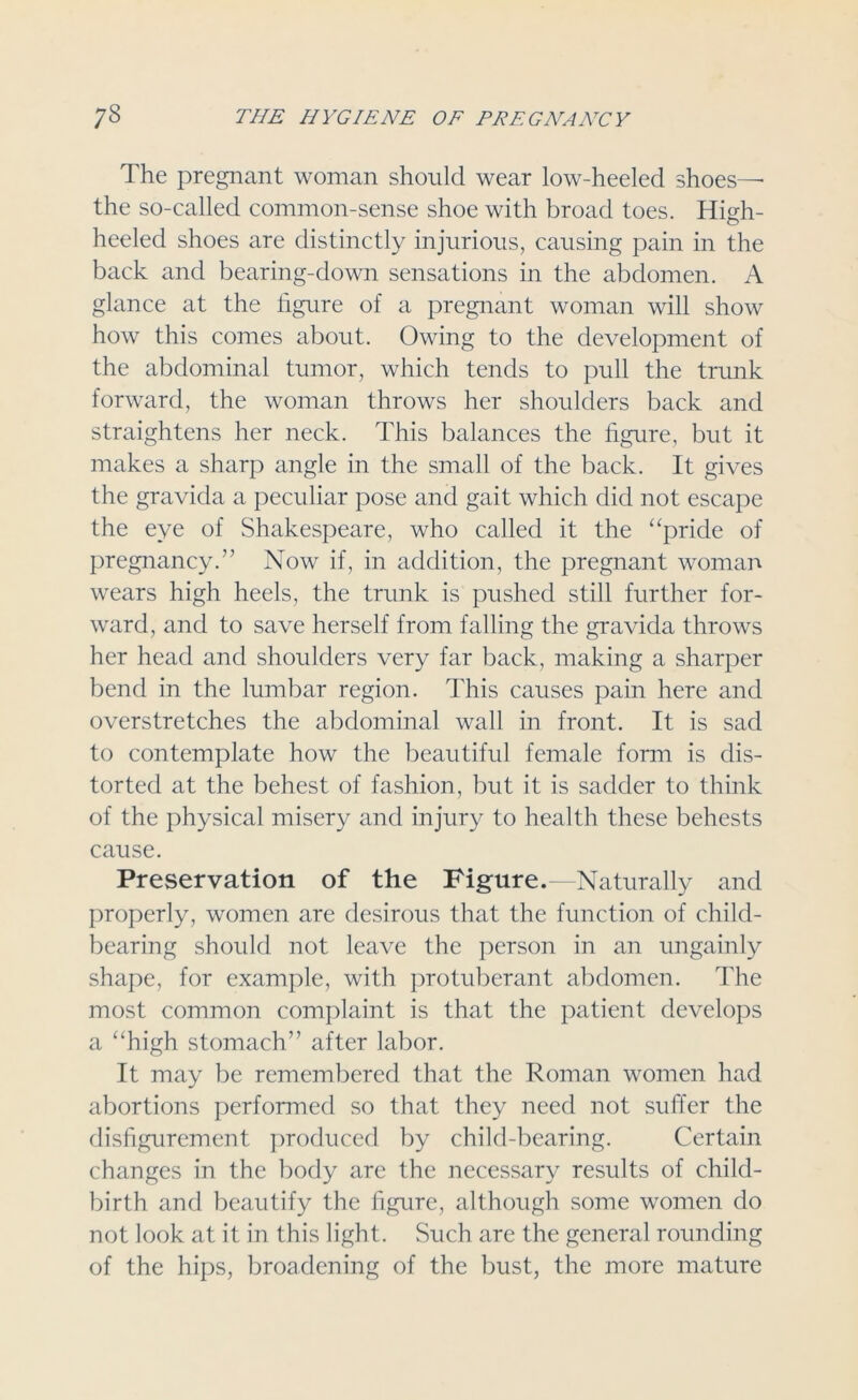 The pregnant woman should wear low-heeled shoes— the so-called common-sense shoe with broad toes. High- heeled shoes are distinctly injurious, causing pain in the back and bearing-down sensations in the abdomen. A glance at the figure of a pregnant woman will show how this comes about. Owing to the development of the abdominal tumor, which tends to pull the trunk forward, the woman throws her shoulders back and straightens her neck. This balances the figure, but it makes a sharp angle in the small of the back. It gives the gravida a peculiar pose and gait which did not escape the eye of Shakespeare, who called it the “pride of pregnancy.” Now if, in addition, the pregnant woman wears high heels, the trunk is pushed still further for- ward, and to save herself from falling the gravida throws her head and shoulders very far back, making a sharper bend in the lumbar region. This causes pain here and overstretches the abdominal wall in front. It is sad to contemplate how the beautiful female form is dis- torted at the behest of fashion, but it is sadder to think of the physical misery and injury to health these behests cause. Preservation of the Figure. Naturally and properly, women are desirous that the function of child- bearing should not leave the person in an ungainly shape, for example, with protuberant abdomen. The most common complaint is that the patient develops a “high stomach” after labor. It may be remembered that the Roman women had abortions performed so that they need not suffer the disfigurement produced by child-bearing. Certain changes in the body are the necessary results of child- birth and beautify the figure, although some women do not look at it in this light. Such are the general rounding of the hips, broadening of the bust, the more mature