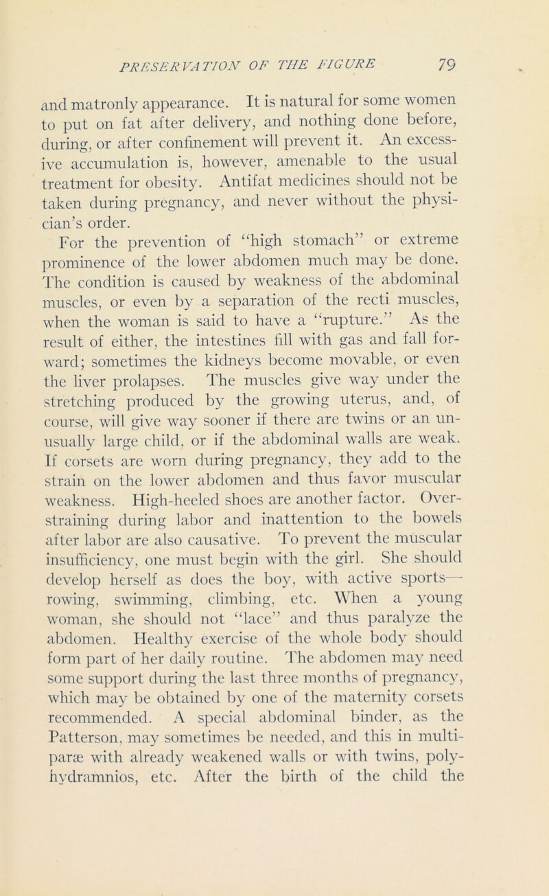 and matronly appearance. It is natural for some women to put on fat after delivery, and nothing done before, during, or after confinement will prevent it. An excess- ive accumulation is, however, amenable to the usual treatment for obesity. Antifat medicines should not be taken during pregnancy, and never without the physi- cian’s order. For the prevention of “high stomach” or extreme prominence of the lower abdomen much may be done. The condition is caused by weakness of the abdominal muscles, or even by a separation of the recti muscles, when the woman is said to have a “rupture.” As the result of either, the intestines fill with gas and fall for- ward; sometimes the kidneys become movable, or even the liver prolapses. The muscles give way under the stretching produced by the growing uterus, and, of course, will give way sooner if there are twins or an un- usually large child, or if the abdominal walls are weak. If corsets are worn during pregnancy, they add to the strain on the lower abdomen and thus favor muscular weakness. High-heeled shoes are another factor. Over- straining during labor and inattention to the bowels after labor are also causative. To prevent the muscular insufficiency, one must begin with the girl. She should develop herself as does the boy, with active sports - rowing, swimming, climbing, etc. When a young woman, she should not “lace” and thus paralyze the abdomen. Healthy exercise of the whole body should form part of her daily routine. The abdomen may need some support during the last three months of pregnancy, which may be obtained by one of the maternity corsets recommended. A special abdominal binder, as the Patterson, may sometimes be needed, and this in multi- parae with already weakened walls or with twins, poly- hydramnios, etc. After the birth of the child the