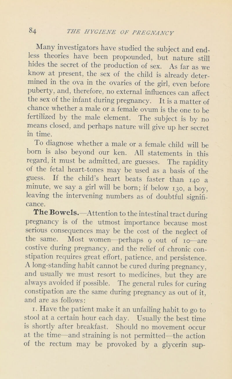 Many investigators have studied the subject and end- less theories have been propounded, but nature still hides the secret of the production of sex. As far as we know at present, the sex of the child is already deter- mined in the ova in the ovaries of the girl, even before puberty, and, therefore, no external influences can affect the sex of the infant during pregnancy. It is a matter of chance whether a male or a female ovum is the one to be fertilized by the male element. The subject is by no means closed, and perhaps nature will give up her secret in time. To diagnose whether a male or a female child will be born is also beyond our ken. All statements in this regard, it must be admitted, are guesses. The rapidity of the fetal heart-tones may be used as a basis of the guess. If the child’s heart beats faster than 140 a minute, we say a girl will be born; if below 130, a boy, leaving the intervening numbers as of doubtful signifi- cance. The Bowels.—Attention to the intestinal tract during pregnancy is of the utmost importance because most serious consequences may be the cost of the neglect of the same. Most women—perhaps 9 out of 10—are costive during pregnancy, and the relief of chronic con- stipation requires great effort, patience, and persistence. A long-standing habit cannot be cured during pregnancy, and usually we must resort to medicines, but they are always avoided if possible. The general rules for curing constipation are the same during pregnancy as out of it, and are as follows: 1. Have the patient make it an unfailing habit to go to stool at a certain hour each day. Usually the best time is shortly after breakfast. Should no movement occur at the time—and straining is not permitted—the action of the rectum may be provoked by a glycerin sup-