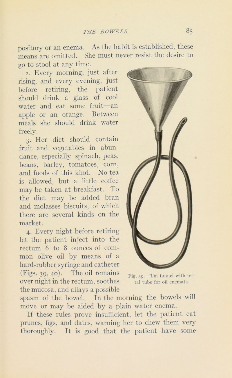 pository or an enema. As the habit is established, these means are omitted. She must never resist the desire to go to stool at any time. 2. Every morning, just after rising, and every evening, just before retiring, the patient should drink a glass of cool water and eat some fruit—an apple or an orange. Between meals she should drink water freely. 3. Her diet should contain fruit and vegetables in abun- dance, especially spinach, peas, beans, barley, tomatoes, corn, and foods of this kind. No tea is allowed, but a little coffee may be taken at breakfast. To the diet may be added bran and molasses biscuits, of which there are several kinds on the market. 4. Every night before retiring let the patient inject into the rectum 6 to 8 ounces of com- mon olive oil by means of a hard-rubber syringe and catheter (Figs. 39, 40). The oil remains Fig 3j) __Tin funnel with rec. over night in the rectum, soothes tal tube for oil enemata. the mucosa, and allays a possible spasm of the bowel. In the morning the bowels will move or may be aided by a plain water enema. If these rules prove insufficient, let the patient eat prunes, figs, and dates, warning her to chew them very thoroughly. It is good that the patient have some