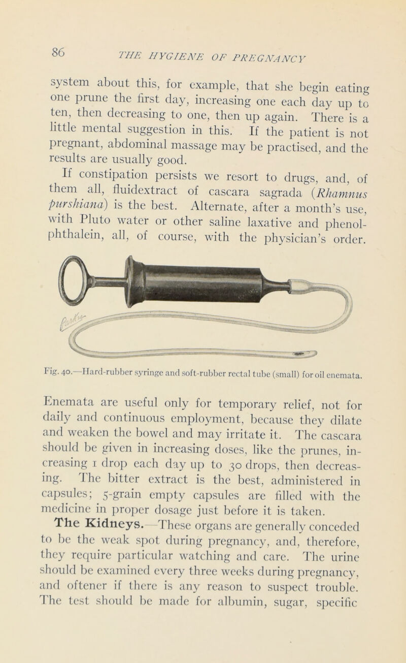 system about this, for example, that she begin eating one prune the first day, increasing one each day up to ten, then decreasing to one, then up again. There is a little mental suggestion in this. If the patient is not pregnant, abdominal massage may be practised, and the results are usually good. If constipation persists we resort to drugs, and, of them . all, fluidextract of cascara sagrada (Rhamnus purshiana) is the best. Alternate, after a month’s use, with Pluto water or other saline laxative and phenol- phthalein, all, of course, with the physician’s order. Fig. 40.—Hard-rubber syringe and soft-rubber rectal tube (small) for oil enemata. Enemata are useful only for temporary relief, not for daily anti continuous employment, because they dilate and weaken the bowel and may irritate it. The cascara should be given in increasing doses, like the prunes, in- creasing 1 drop each day up to 30 drops, then decreas- ing. 1 he bitter extract is the best, administered in capsules; 5-grain empty capsules are filled with the medicine in proper dosage just before it is taken. The Kidneys.—These organs are generally conceded to be the weak spot during pregnancy, and, therefore, they require particular watching and care. The urine should be examined every three weeks during pregnancy, and oftener if there is any reason to suspect trouble. I he test should be made for albumin, sugar, specific