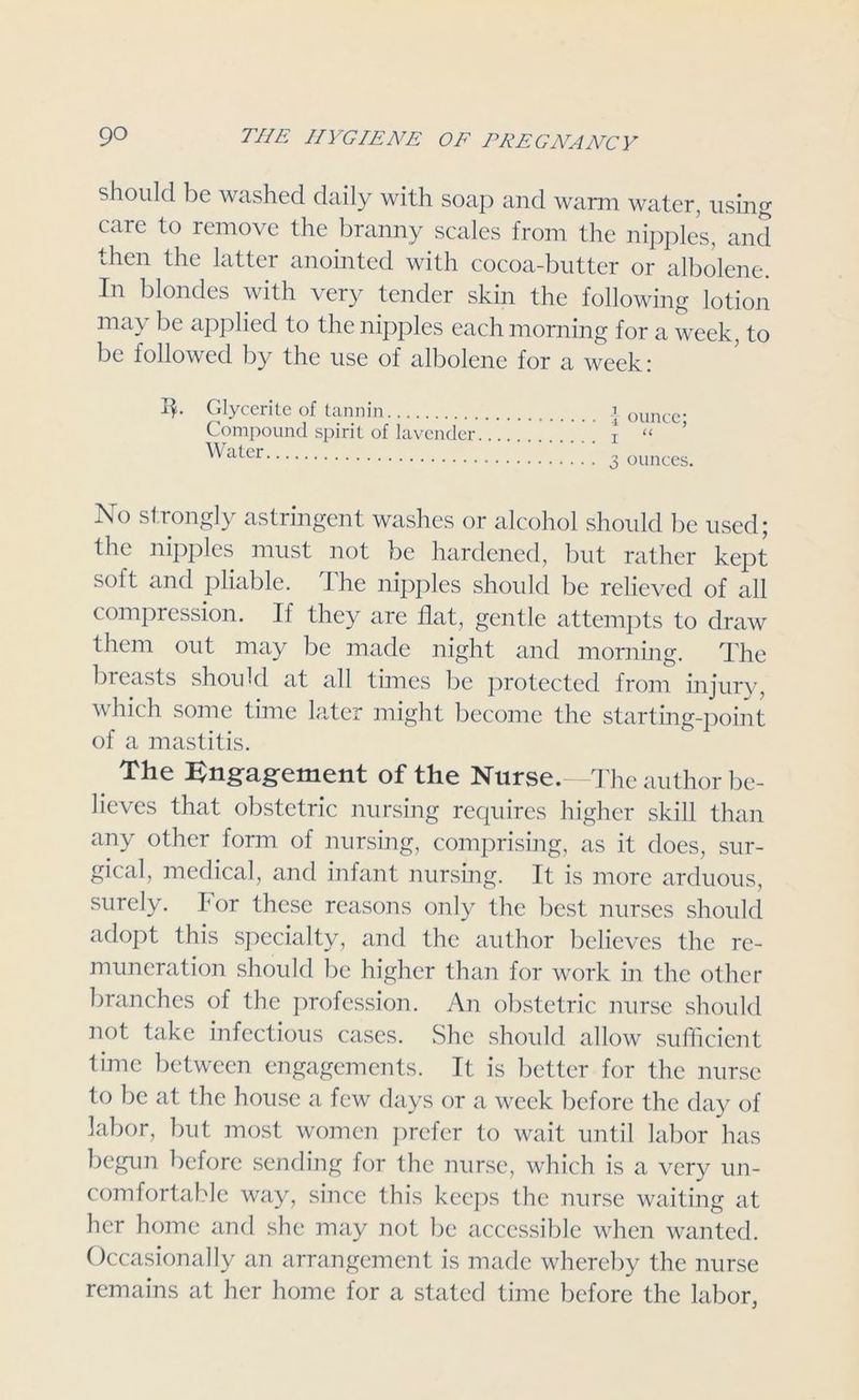 should be washed daily with soap and warm water, using care to remove the branny scales from the nipples, and then the latter anointed with cocoa-butter or albolene. In blondes with very tender skin the following lotion may be applied to the nipples each morning for a week, to be followed by the use of albolene for a week: Glycerite of tannin Compound spirit of lavender Water 1 ounce; i “ 3 ounces. No strongly astringent washes or alcohol should be used; the nipples must not be hardened, but rather kept soft and pliable. The nipples should be relieved of all compression. If they are flat, gentle attempts to draw them out may be made night and morning. The breasts should at all times be protected from injury, which some time later might become the starting-point of a mastitis. The Engagement of the Nurse.—The author be- lieves that obstetric nursing requires higher skill than any other form of nursing, comprising, as it does, sur- gical, medical, and infant nursing. It is more arduous, surely. lor these reasons only the best nurses should adopt this specialty, and the author believes the re- muneration should be higher than for work in the other branches of the profession. An obstetric nurse should not take infectious cases. She should allow sufficient time between engagements. It is better for the nurse to be at the house a few days or a week before the day of labor, but most women prefer to wait until labor has begun before sending for the nurse, which is a very un- comfortable way, since this keeps the nurse waiting at her home and she may not be accessible when wanted. Occasionally an arrangement is made whereby the nurse remains at her home for a stated time before the labor,