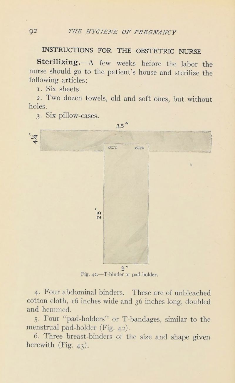 INSTRUCTIONS FOR THE OBSTETRIC NURSE Sterilising.—A few weeks before the labor the nurse should go to the patient’s house and sterilize the following articles: 1. Six sheets. 2. Two dozen towels, old and soft ones, but without holes. 3. Six pillow-cases. i-: - • ■ ■ 9 Fig. 42.—T-binder or pad-holder. 4. Four abdominal binders. These are of unbleached cotton cloth, 16 inches wide and 36 inches long, doubled and hemmed. 5. Four “pad-holders” or T-bandages, similar to the menstrual pad-holder (Fig. 42). 6. Three breast-binders of the size and shape given herewith (Fig. 43).
