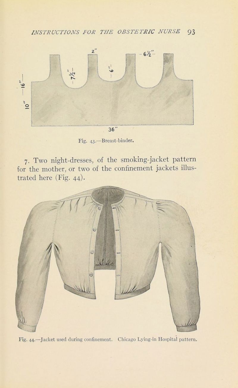 Fig. 43.—Breast-binder. 7. Two night-dresses, of the smoking-jacket pattern for the mother, or two of the confinement jackets illus- trated here (Fig. 44). Fig. 44.—Jacket used during confinement. Chicago Lying-in Hospital pattern.