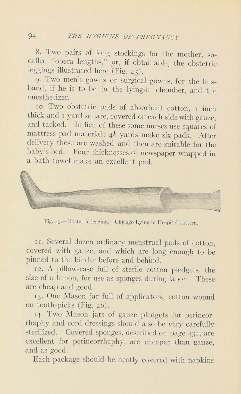 8. Two pairs of long stockings for the mother, so- called “opera lengths,” or, if obtainable, the obstetric leggings illustrated here (Fig. 45). 9. Two men’s gowns or surgical gowns, for the hus- band, if he is to be in the lying-in chamber, and the anesthetizer. 10. Two obstetric pads of absorbent cotton, 1 inch thick and 1 yard square, covered on each side with gauze, and tacked. In lieu of these some nurses use squares of mattress pad material; 4! yards make six pads. After delivery these are washed and then are suitable for the baby s bed. Four thicknesses of newspaper wrapped in a bath towel make an excellent pad. I*'ig. 45-—Obstetric legging. Chicago Lying-in Hospital pattern 11. Several dozen ordinary menstrual pads of cotton, covered with gauze, and which are long enough to be pinned to the binder before and behind. 12. A pillow-case full of sterile cotton pledgets, the size of a lemon, for use as sponges during labor. These are cheap and good. 13. One Mason jar full of applicators, cotton wound on tooth-picks (Fig. 46). 14. Two Mason jars of gauze pledgets for perineor- rhaphy and cord dressings should also be very carefully sterilized. Covered sponges, described on page 434, are excellent for perineorrhaphy, are cheaper than gauze, and as good. Each package should be neatly covered with napkins