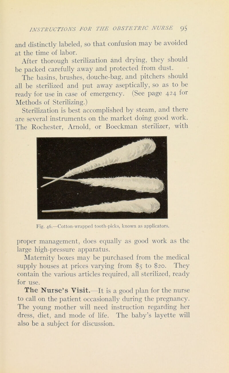 and distinctly labeled, so that confusion may be avoided at the time of labor. After thorough sterilization and drying, they should be packed carefully away and protected from dust. The basins, brushes, douche-bag, and pitchers should all be sterilized and put away aseptically, so as to be ready for use in case of emergency. (See page 424 lor Methods of Sterilizing.) Sterilization is best accomplished by steam, and there are several instruments on the market doing good work. The Rochester, Arnold, or Boeckman sterilizer, with Fig. 46.—Cotton-wrapped tooth-picks, known as applicators. proper management, does equally as good work as the large high-pressure apparatus. Maternity boxes may be purchased from the medical supply houses at prices varying from $5 to $20. They contain the various articles required, all sterilized, ready for use. The Nurse’s Visit.—It is a good plan for the nurse to call on the patient occasionally during the pregnancy. The young mother will need instruction regarding her dress, diet, and mode of life. The baby’s layette will also be a subject for discussion.