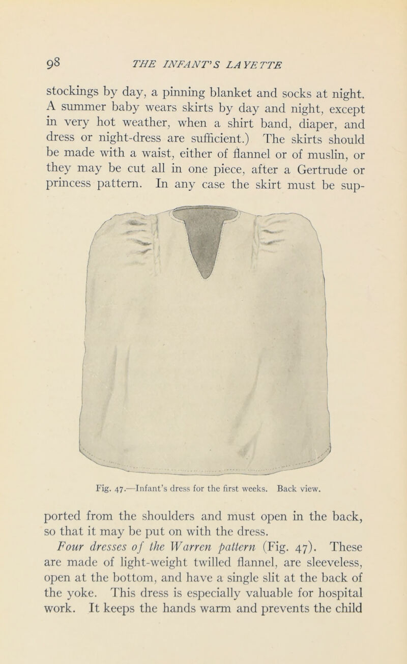 stockings by day, a pinning blanket and socks at night. A summer baby wears skirts by day and night, except in very hot weather, when a shirt band, diaper, and dress or night-dress are sufficient.) The skirts should be made with a waist, either of flannel or of muslin, or they may be cut all in one piece, after a Gertrude or princess pattern. In any case the skirt must be sup- Fig. 47.—Infant’s dress for the first weeks. Back view. ported from the shoulders and must open in the back, so that it may be put on with the dress. Four dresses of the Warren pattern (Fig. 47). These are made of light-weight twilled flannel, are sleeveless, open at the bottom, and have a single slit at the back of the yoke. This dress is especially valuable for hospital work. It keeps the hands warm and prevents the child