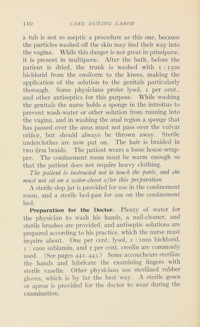 a tub is not so aseptic a procedure as this one, because the particles washed off the skin may find their way into the vagina. While this danger is not great in primiparae, it is present in multipart. After the bath, before the patient is dried, the trunk is washed with i : 1500 bichlorid from the ensiform to the knees, making the application of the solution to the genitals particularly thorough. Some physicians prefer lysol, 1 per cent., and other antiseptics for this purpose. While washing the genitals the nurse holds a sponge in the introitus to prevent wash-water or other solution from running into the vagina, and in washing the anal region a sponge that has passed over the anus must not pass over the vulvar orifice, but should always be thrown away. Sterile underclothes are now put on. The hair is braided in two firm braids. The patient wears a loose house-wrap- per. The confinement room must be warm enough so that the patient does not require heavy clothing. The patient is instructed not to touch the parts, and she must not sit on a water-closet after this preparation. A sterile slop jar is provided for use in the confinement room, and a sterile bed-pan for use on the confinement bed. Preparation for the Doctor.—-Plenty of water for the physician to wash his hands, a nail-cleaner, and sterile brushes are provided, and antiseptic solutions are prepared according to his practice, which the nurse must inquire about. One per cent, lysol, 1 : 1000 bichlorid, 1 : 1000 sublamin, and 2 per cent, creolin are commonly used. (See pages 442, 443-) Some accoucheurs sterilize the hands and lubricate the examining fingers with sterile vaselin. Other physicians use sterilized rubber gloves, which is by far the best way. A sterile gown or apron is provided for the doctor to wear during the