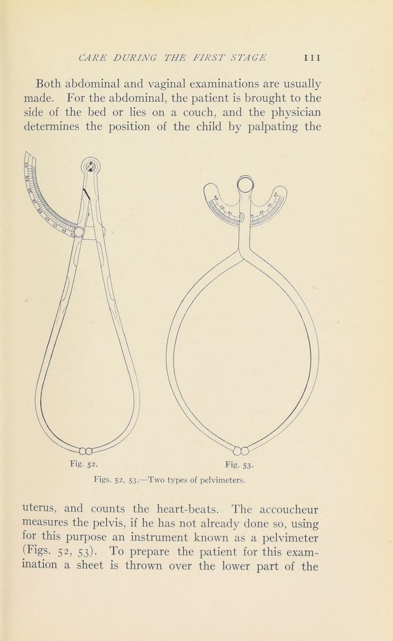 Both abdominal and vaginal examinations are usually made. For the abdominal, the patient is brought to the side of the bed or lies on a couch, and the physician determines the position of the child by palpating the Figs. 52, 53.—Two types of pelvimeters. uterus, and counts the heart-beats. The accoucheur measures the pelvis, if he has not already done so, using for this purpose an instrument known as a pelvimeter (Figs. 52, 53). To prepare the patient for this exam- ination a sheet is thrown over the lower part of the