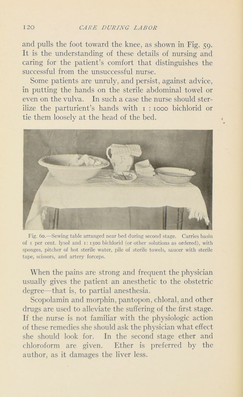 and pulls the foot toward the knee, as shown in Fig. 59. It is the understanding of these details of nursing and caring for the patient’s comfort that distinguishes the successful from the unsuccessful nurse. Some patients are unruly, and persist, against advice, in putting the hands on the sterile abdominal towel or even on the vulva. In such a case the nurse should ster- ilize the parturient’s hands with 1 : 1000 bichlorid or tie them loosely at the head of the bed. Fig. 60.—Sewing table arranged near bed during second stage. Carries basin of x per cent, lysol and x: 1500 bichlorid (or other solutions as ordered), with sponges, pitcher of hot sterile water, pile of sterile towels, saucer with sterile tape, scissors, and artery forceps. When the pains are strong and frequent the physician usually gives the patient an anesthetic to the obstetric degree—that is, to partial anesthesia. Scopolamin and morphin, pantopon, chloral, and other drugs are used to alleviate the suffering of the first stage. If the nurse is not familiar with the physiologic action of these remedies she should ask the physician what effect she should look for. In the second stage ether and chloroform arc given. Ether is preferred by the author, as it damages the liver less.