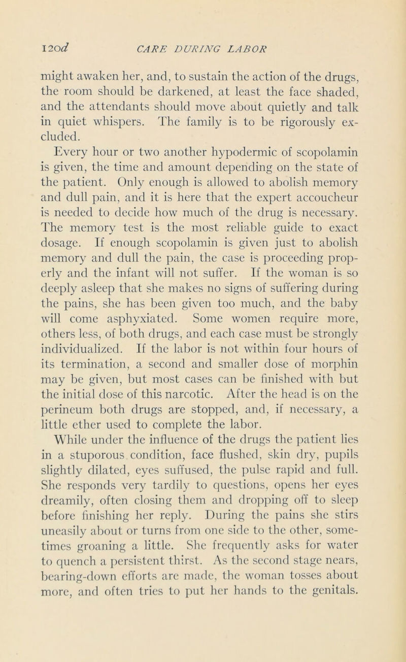 might awaken her, and, to sustain the action of the drugs, the room should be darkened, at least the face shaded, and the attendants should move about quietly and talk in quiet whispers. The family is to be rigorously ex- cluded. Every hour or two another hypodermic of scopolamin is given, the time and amount depending on the state of the patient. Only enough is allowed to abolish memory and dull pain, and it is here that the expert accoucheur is needed to decide how much of the drug is necessary. The memory test is the most reliable guide to exact dosage. If enough scopolamin is given just to abolish memory and dull the pain, the case is proceeding prop- erly and the infant will not suffer. If the woman is so deeply asleep that she makes no signs of suffering during the pains, she has been given too much, and the baby will come asphyxiated. Some women require more, others less, of both drugs, and each case must be strongly individualized. If the labor is not within four hours of its termination, a second and smaller dose of morphin may be given, but most cases can be finished with but the initial dose of this narcotic. After the head is on the perineum both drugs are stopped, and, if necessary, a little ether used to complete the labor. While under the influence of the drugs the patient lies in a stuporous condition, face flushed, skin dry, pupils slightly dilated, eyes suffused, the pulse rapid and full. She responds very tardily to questions, opens her eyes dreamily, often closing them and dropping off to sleep before finishing her reply. During the pains she stirs uneasily about or turns from one side to the other, some- times groaning a little. She frequently asks for water to quench a persistent thirst. As the second stage nears, bearing-down efforts are made, the woman tosses about more, and often tries to put her hands to the genitals.